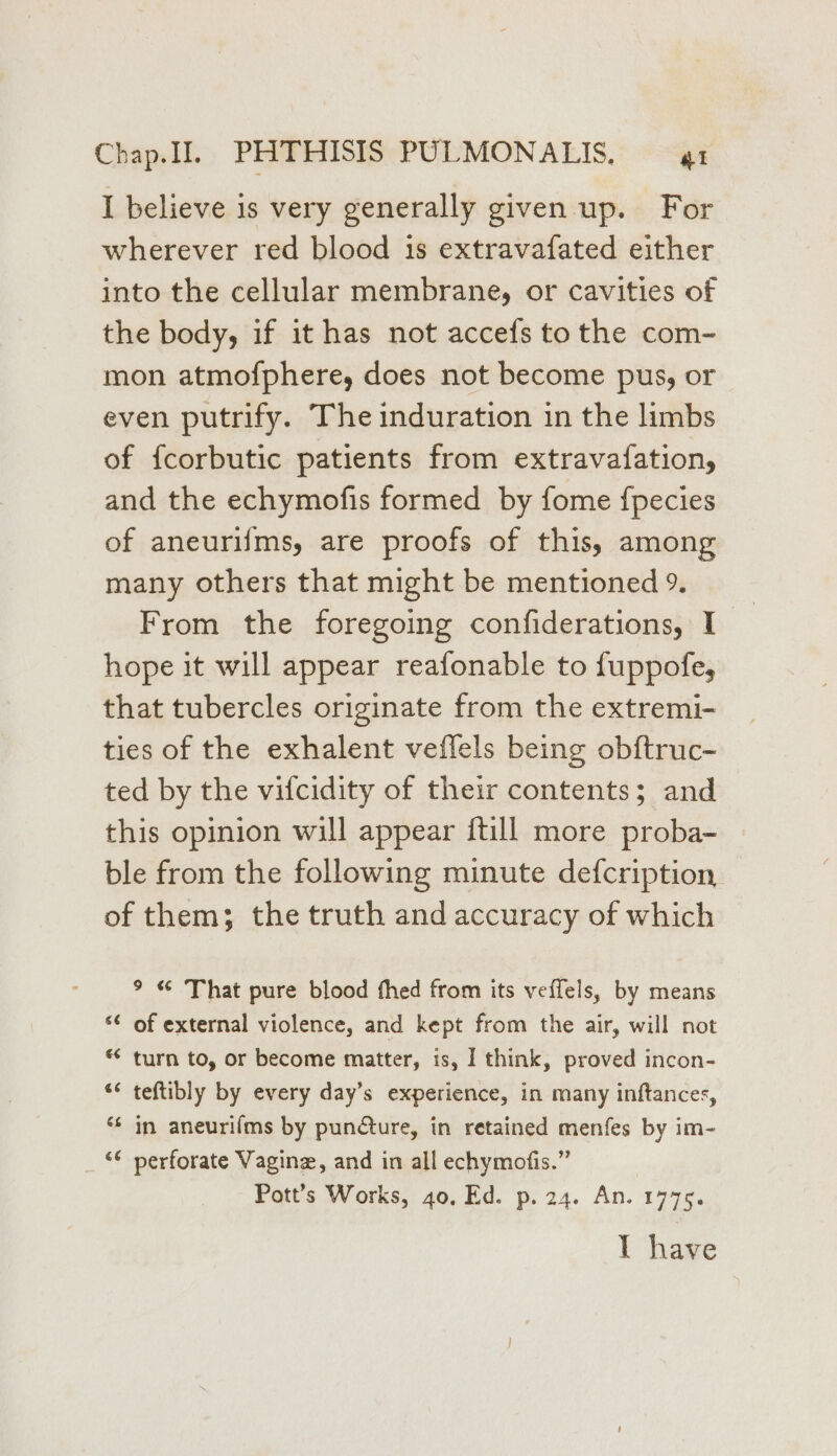 I believe is very generally given up. For wherever red blood is extravafated either into the cellular membrane, or cavities of the body, if it has not accefs to the com- mon atmofphere, does not become pus, or even putrify. The induration in the limbs of f{corbutic patients from extravafation, and the echymofis formed by fome {pecies of aneurifms, are proofs of this, among many others that might be mentioned 9. From the foregoing confiderations, I hope it will appear reafonable to fuppofe, that tubercles originate from the extremi- ties of the exhalent veflels being obftruc- ted by the vifcidity of their contents; and this opinion will appear {till more proba- ble from the following minute defcription, of them; the truth and accuracy of which 9 « That pure blood fhed from its veffels, by means ¢ of external violence, and kept from the air, will not * turn to, or become matter, is, I think, proved incon- ** teftibly by every day’s experience, in many inftances, ** in aneurifms by punQure, in retained menfes by im- “¢ perforate Vagine, and in all echymofis.” Pott’s Works, 40, Ed. p. 24. An. 1775. Tl have