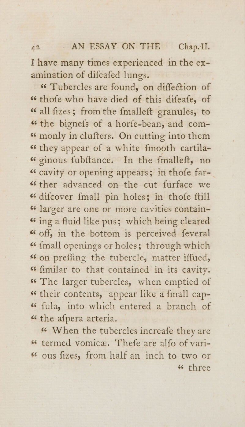 I have many times experienced in the ex- amination of difeafed lungs. “¢ ’Tubercles are found, on diffection of «6 thofe who have died of this difeafe, of “¢ all fizes; fromthe fmalleft granules, to “the bignefs of a horfe-bean, and com- “ monly in clufters. On cutting into them < they appear of a white fmooth cartila- “ ginous fubftance. In the {malleft, no << cavity or opening appears; in thofe far-_ «ther advanced on the cut furface we “ difcover {mall pin holes; in thofe ftill «¢ larger are one or more cavities contain- “ ing a fluid like pus; which being cleared off, in the bottom is perceived feveral “ {mall openings or holes; through which “¢ on prefling the tubercle, matter 1ffued, “ fimilar to that contained in its cavity. “ The larger tubercles, when emptied of «‘ their contents, appear like a fmall cap- és fulay into which entered a branch of “the afpera arteria. “ When the tubercles increafe they are “6 termed vomice. Thefe are alfo of vari- s° ous fizes, from half an inch to two or “¢ three