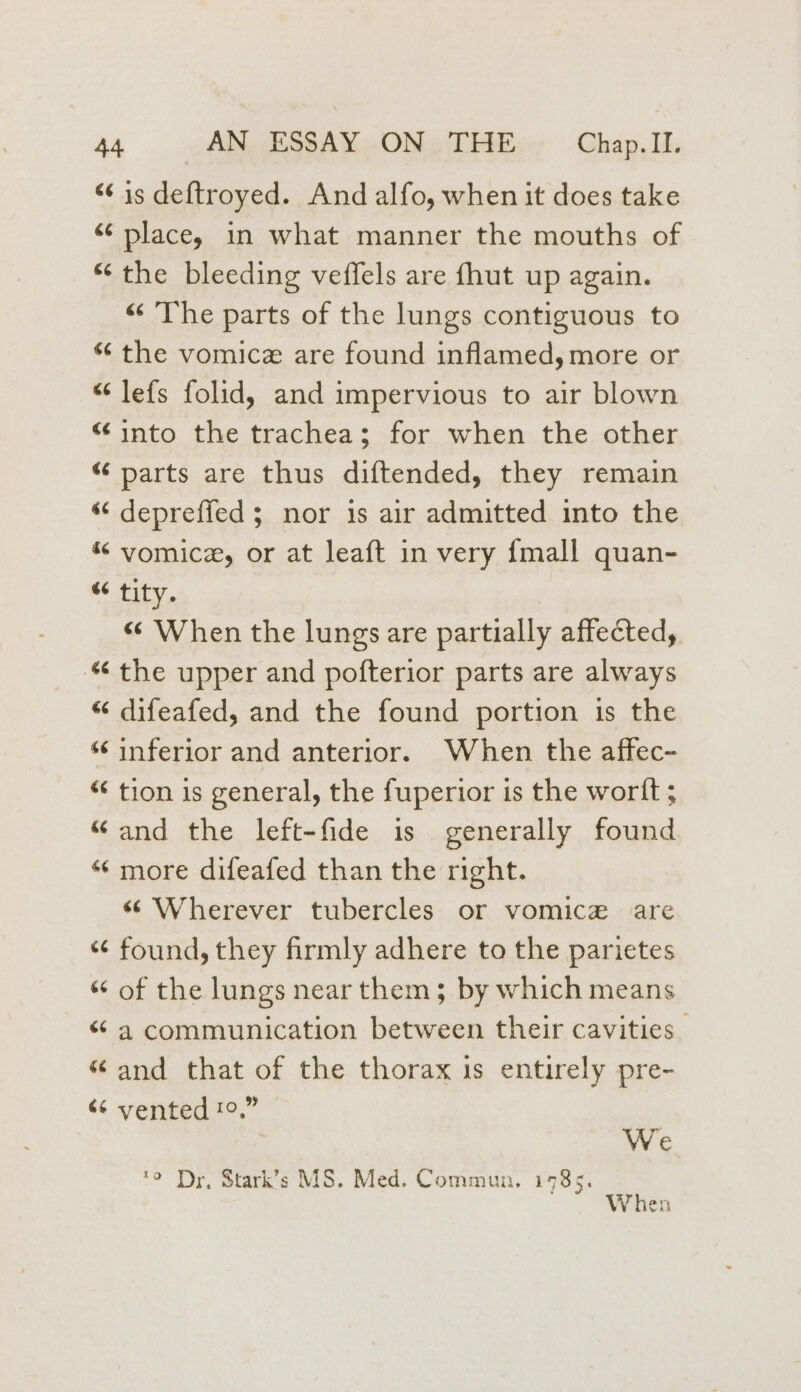 “6 is deftroyed. And alfo, when it does take “ place, in what manner the mouths of “ the bleeding veffels are fhut up again. “ The parts of the lungs contiguous to «“ the vomice are found inflamed, more or “ lefs folid, and impervious to air blown “into the trachea; for when the other “ parts are thus diftended, they remain “ depreffed ; nor 1s air admitted into the « vomice, or at leaft in very {mall quan- “ tity. « When the lungs are partially affected, “the upper and pofterior parts are always “ difeafed, and the found portion is the ‘‘ inferior and anterior. When the affec- * tion is general, the fuperior is the wortt; “and the left-fide is generally found * more difeafed than the right. “Wherever tubercles or vomice are “¢ found, they firmly adhere to the parietes “ of the lungs near them; by which means “ a communication between their cavities. “and that of the thorax 1s entirely pre- «¢ vented !°.” : We 'o Dr, Stark’s MS. Med. Commun, 1985. When