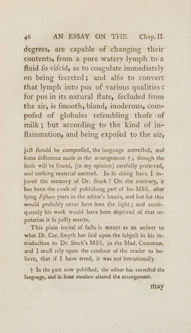 degrees, are capable of changing their contents, from a pure watery lymph to a fluid fo vifcid, as to coagulate immediately on being fecreted; and alfo to convert that lymph into pus of various qualities > for pus in its natural ftate, fecluded from the air, is {mooth, bland, inoderous, com- pofed of globules refembling thofe . of milk 5; but according to the kind of in- flammation, and being expofed to the air, ject fhould be comprefied, the language corrected, and fome difference made in the arrangement +; though the fenfe will be found, (in my opinion) carefully preferved, and nothing material omitted. In fo doing have I in- jured the memory of Dr. Stark? On the contrary, it has been the caufe of publifhing part of his MSS. after lying Fifteen years in the editor’s hands, and but for this would probably never have feen the light; and confe- quently his work would have been deprived of that re- putation it fo juftly merits. This plain recital of facts is meant as an anfwer to what Dr. Car. Smyth has faid upon the fubject in his in- troduction to Dr. Stark’s MSS. in the Med. Commun, and I muft rely upon the candour of the reader to be- lieve, that if I have erred, it was not intentionally. + In the part now publifhed, the editor has corrected the language, and in fome meafure altered the arrangement. may