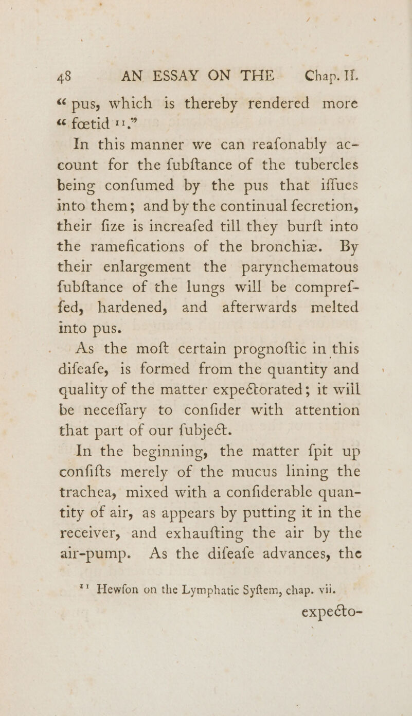 “pus, which is thereby rendered more “ foetid t.” In this manner we can reafonably ac- count for the fubftance of the tubercles being confumed by the pus that iffues into them; and by the continual fecretion, their fize is increafed till they burft into the ramefications of the bronchize. By their enlargement the parynchematous fubftance of the lungs will be compref- fed, hardened, and afterwards melted into pus. As the moft certain prognoftic in this difeafe, is formed from the quantity and quality of the matter expectorated; it wiil be neceffary to confider with attention that part of our fubject. In the beginning, the matter {pit up confifts merely of the mucus lining the trachea, mixed with a confiderable quan- tity of air, as appears by putting it in the receiver, and exhaufting the air by the air-pump. As the difeafe advances, the ** Hewfon on the Lymphatic Syftem, chap. vil. expecto-