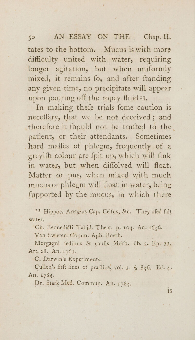 tates to the bottom. Mucus is with more difficulty united with water, requiring longer agitation, but when uniformly mixed, it remains fo, and after ftanding any given time, no precipitate will appear upon pouring off the ropey fluid '3. In making thefe trials fome caution is neceflary, that we be not deceived; and therefore it fhould not be trufted to the. patient, or their attendants. Sometimes hard maffes of phlegm, frequently of a greyifh colour are {pit up, which will fink in water, but when diffolved will float. Matter or pus, when mixed with much mucus or phlegm will float in water, being fupported by the mucus, in which there *3 Hippoc. Aretaus Cap. Celfus, &amp;c. They ufed falt water, : Ch. Bennedicti Tabid. Theat. p. rog. An. 1656. Van Swieten. Comm. Aph. Boerh. Morgagni fedibus &amp; caufis Morb. lib. 2. Ep. 22. Art. 28, An. 1762. C. Darwin’s Experiments. Cullen’s firft lines of praétice, vol. 2. § 856. Ed. 4. An. 1784. Dr, Stark Med. Commun. An. 1785.