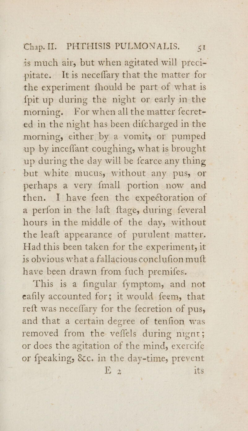 is much air, but when agitated will preci- pitate. Itis necefflary that the matter for the experiment fhould be part of what is {pit up during the night or early in the morning. For when all the matter fecret- ed in the night has been difcharged in the morning, either by a vomit, or pumped up by inceffant coughing, what is brought up during the day will be fcarce any thing but white mucus, without any pus, or perhaps a very {mall portion now and then. I have feen the expectoration of a perfon in the laft ftage, during feveral hours in the middle of the day, without the leaft appearance of purulent matter. Had this been taken for the experiment, it is obvious what a fallacious conclufion mutt have been drawn from fuch premifes. This is a fingular fymptom, and not eafily accounted for; it would feem, that re{t was neceffary for the fecretion of pus, and that a certain degree of tenfion was removed from the veflels during nignt; or does the agitation of the mind, exercife or {peaking, &amp;c. in the day-time, prevent | ge? its