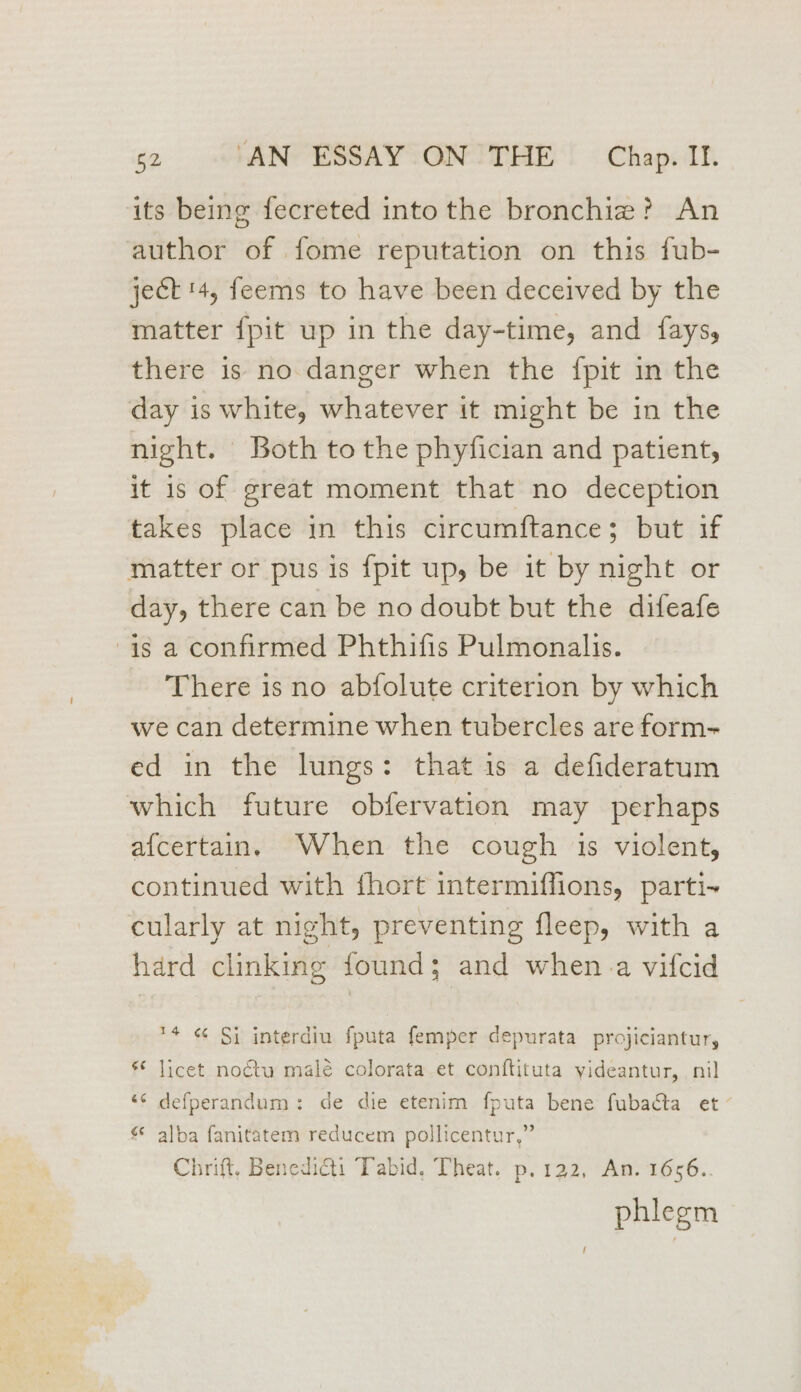 its being fecreted into the bronchiz? An author of fome reputation on this fub- ject 4, feems to have been deceived by the matter {pit up in the day-time, and faysy, there is no danger when the {pit in the day is white, whatever it might be in the night. Both tothe phyfician and patient, it is of great moment that no deception takes place in this circumftance; but if matter or pus is {pit up, be it by night or day, there can be no doubt but the difeafe is a confirmed Phthifis Pulmonalis. There is no abfolute criterion by which we can determine when tubercles are form- ed in the lungs: that is a defideratum which future obfervation may perhaps afcertain. When the cough 1s violent, continued with fhort intermiffions, parti~ cularly at night, preventing fleep, with a hard clinking found; and when. a vifcid 14 ¢ Si interdiu {puta femper depurata projiciantur, © licet noétu malé colorata et conftituta yideantur, nil “¢ defperandum: de die etenim fputa bene fubacta et’ alba fanitatem reducem pollicentur,” Chrift. Benedict: Tabid, Theat. p.122, An. 1656.. phlegm !