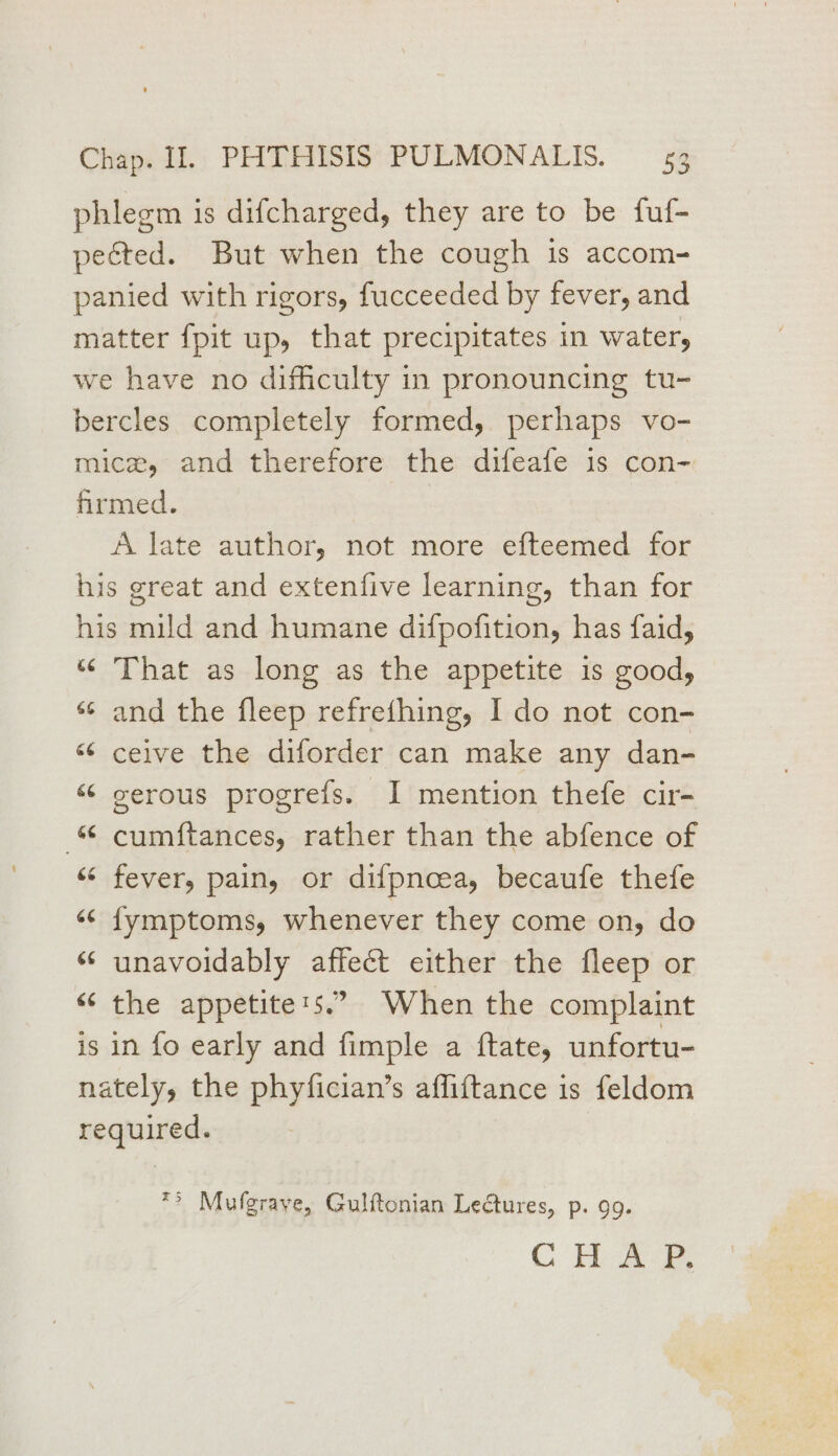 phlegm is difcharged, they are to be fuf- pected. But when the cough is accom- panied with rigors, fucceeded by fever, and matter {pit up, that precipitates in water, we have no difficulty in pronouncing tu- bercles completely formed, perhaps vo- micz, and therefore the difeafe is con-. firmed. A late author, not more efteemed for his great and extenfive learning, than for his mild and humane difpofition, has faid, ‘© That as long as the appetite is good, ss and the fleep refrefhing, I do not con- “ ceive the diforder can make any dan- “ gerous progreifs. I mention thefe cir- cumftances, rather than the abfence of ‘“‘ fever, pain, or difpnoea, becaufe thefe «< fymptoms, whenever they come on, do ‘unavoidably affect either the fleep or “ the appetite:s.” When the complaint is in fo early and fimple a ftate, unfortu- nately, the phyfician’s affiftance is feldom required. | ** Mufgraye, Gulftonian Lectures, p. 9g. C Haw