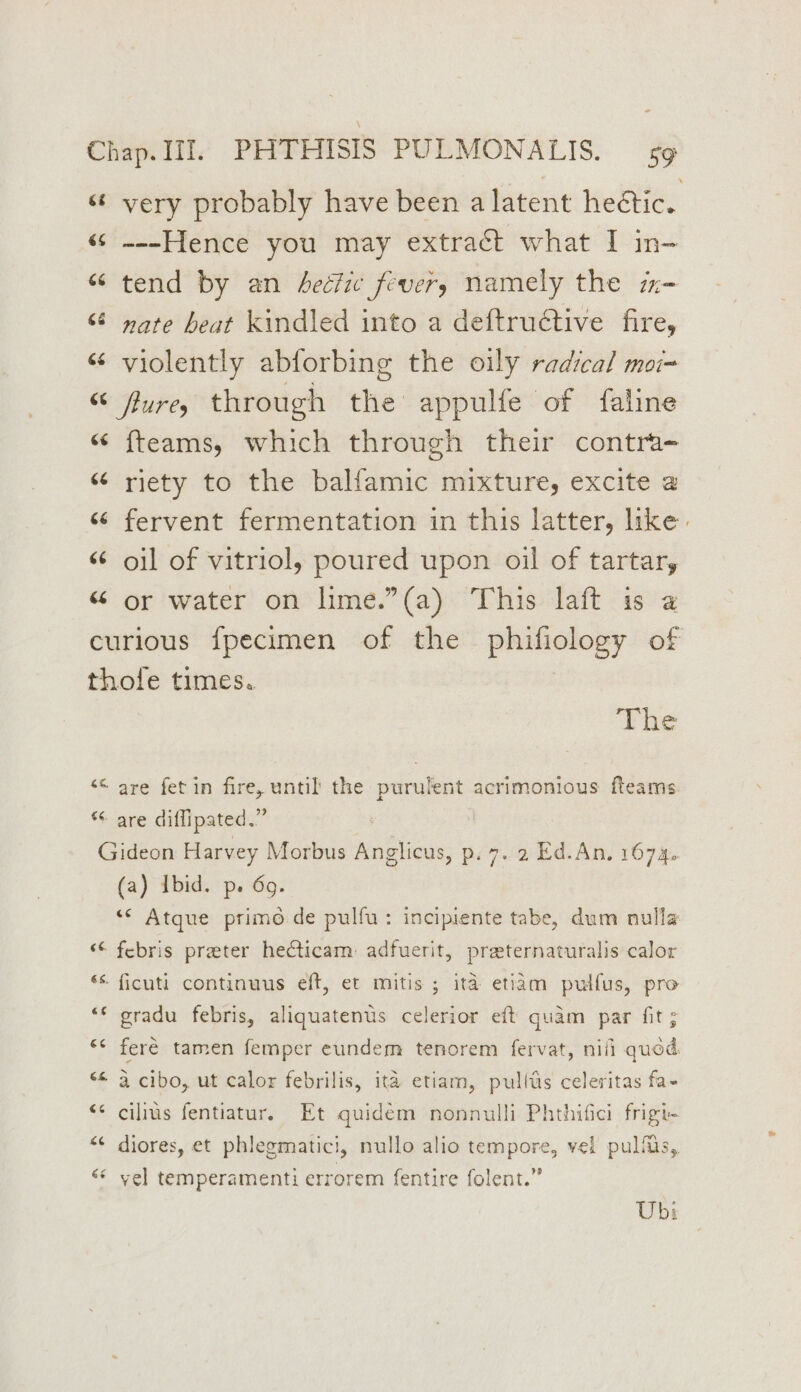 “¢ very probably have been a latent heétic. «s ~--Hence you may extract what I in- “tend by an Aeciie fevers namely the m- “ ware beat kindled into a deftructive fire, « violently abforbing the oily radical moi= “ fure, through the appulfe of faline “ fteams, which through their contra- “ riety to the balfamic mixture, excite @ “ fervent fermentation in this latter, like. “ oil of vitriol, poured upon oil of tartar, “ or water on lme.”(a) This laft is a curious {pecimen of the phifiology of thofe times. The “© are fet in fire, until the purulent acrimonious fleams “ are diflipated.” 3 Gideon Harvey Morbus Anglicus, p. 7. 2 Ed.An, 1674. (a) Ibid. p. 69. “¢ Atque primo de pulfu: incipiente tabe, dum nulla ‘¢ febris preter hecticam: adfuerit, preternaturalis calor ** ficuti continuus eft, et mitis ; ita etiam pulfus, pro “* gradu febris, aliquatenus celerior eft quam par fit ; “* feré tamen femper eundem tenorem fervat, nili quod. “< a cibo, ut calor febrilis, ita etiam, pulfas celeritas fa- “¢ cilius fentiatur. Et quidém nonnulli Phthifici frigi- <¢ diores, et phlegmatici, nullo alio tempore, vel pulfiis, «© vel temperamenti errorem {entire folent.” Ub: