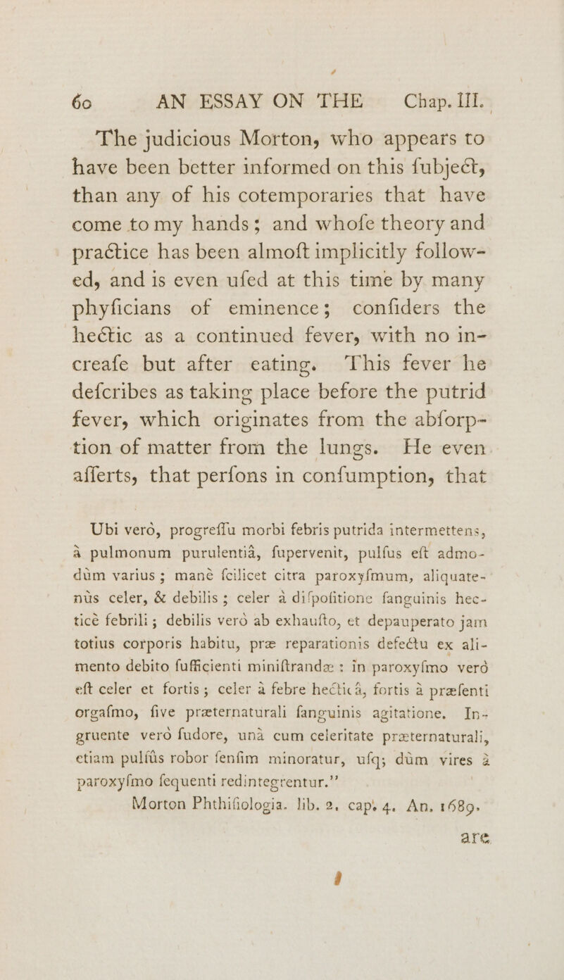 4 60 AN ESSAY ON THE Chap. II. The judicious Morton, who appears to have been better informed on this fubject, than any of his cotemporaries that have come tomy hands; and whofe theory and practice has been almoft implicitly follow- ed, and is even ufed at this time by many phyficians of eminence; confiders the hectic as a continued fever, with no in- creafe but after eating. This fever he defcribes as taking place before the putrid fever, which originates from the abforp- tion of matter from the lungs. He even afferts, that perfons in confumption, that Ubi vero, progreffu morbi febris putrida intermettens, a pulmonum purulentia, fupervenit, pulfus eft admo- dum varius; mané {cilicet citra paroxyfmum, aliquate- nus celer, &amp; debilis; celer a difpofitione fanguinis hec- ticé febrili; debilis vero ab exhaufto, et depauperato jam totius corporis habitu, pre reparationis defeétu ex ali- mento debito fufficienti miniftrandz : in paroxyfmo vero eft celer et fortis; celer a febre hectic a, fortis a prefenti orgafmo, five preternaturali fanguinis agitatione. In- gruente vero fudore, una cum celeritate preternaturali, etiam pulftis robor fenfim minoratur, ufq; dim vires 2 paroxyfmo fequenti redintegrentur.” Morton Phthifiologia. lib. 2. cap. 4. An. 1689. are,
