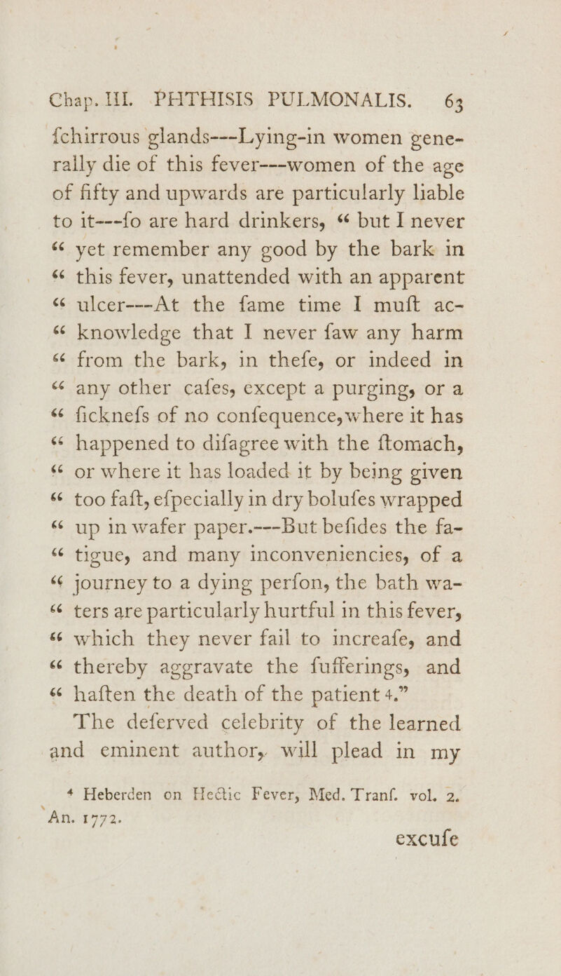 {chirrous glands---~Lying-in women gene- rally die of this fever---women of the age of fifty and upwards are particularly liable to it---fo are hard drinkers, “ but I never «¢ yet remember any good by the bark in “ this fever, unattended with an apparent “ ulcer---At the fame time I muft ac- “ knowledge that I never faw any harm «¢ from the bark, in thefe, or indeed in “ any other cafes, except a purging, or a “ ficknefs of no confequence,where it has ‘* happened to difagree with the ftomach, “© or where it has loaded it by being given “ too fait, efpecially in dry bolufes wrapped “up in wafer paper.---But befides the fa- ““ tigue, and many inconveniencies, of a ‘¢ journey to a dying perfon, the bath wa- ‘¢ ters are particularly hurtful in this fever, ‘6 which they never fail to increafe, and ‘ thereby aggravate the fufferings, and “ haften the death of the patient 4.” The deferved celebrity of the learned and eminent author, will plead in my ~ 4 Heberden on Hectic Fever, Med. Tranf. vol. 2, An. 1772. excufe
