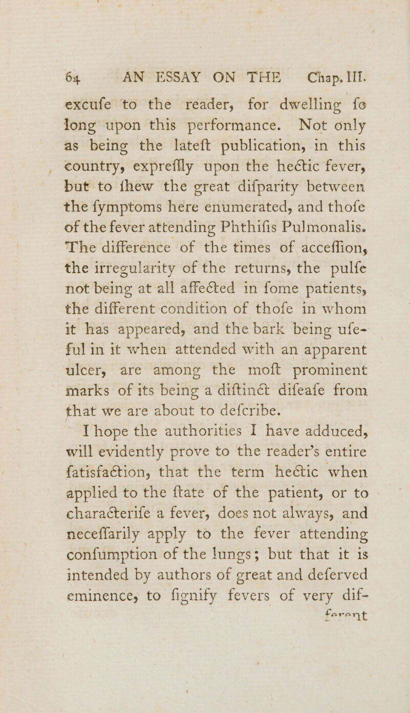 excufe to the reader, for dwelling fe Jong upon this performance. Not only as being the lateft publication, in this _ country, exprefily upon the hectic fever, but to thew the great difparity between the fymptoms here enumerated, and thofe of the fever attending Phthifis Pulmonalis. The difference of the times of acceffion, the irregularity of the returns, the pulfe not being at all affected in fome patients, the different condition of thofe in whom it has appeared, and the bark being ufe- ful in it when attended with an apparent ulcer, are among the moft prominent marks of its being a diftinct difeafe from that we are about to defcribe. Thope the authorities I have adduced, will evidently prove to the reader’s entire fatisfa€tion, that the term heétic when applied to the ftate of the patient, or to > characterife a fever, does not always, and neceffarily apply to the fever attending confumption of the lungs; but that it is intended by authors of great and deferved eminence, to fignify fevers of very dif- ferent