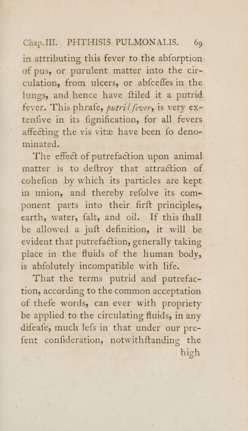 in attributing this fever to the abforption of pus, or purulent matter into the cir- culation, from ulcers, or abfceffes in the lungs, and hence have ftiled it a putrid fever. This phrafe, putrid fever, 1s very ex- tenfive in its fignification, for all fevers affecting the vis vite have been fo deno- minated. The effect of putrefaction upon animal matter is to deftroy that attraction of. cohefion by which its particles are kept in union, and thereby refolve its com- ponent parts into their firft principles, earth, water, falt, and oil... If this fhall be allowed a juft definition, it will be evident that putrefaction, generally taking place in the fluids of the human bcidy, is abfolutely incompatible with life. That the terms putrid and putrefac- tion, according to the common acceptation of thefe words, can ever with propriety be applied to the circulating fluids, in any difeafe, much lefs in that under our pre- fent confideration, notwithftanding the high
