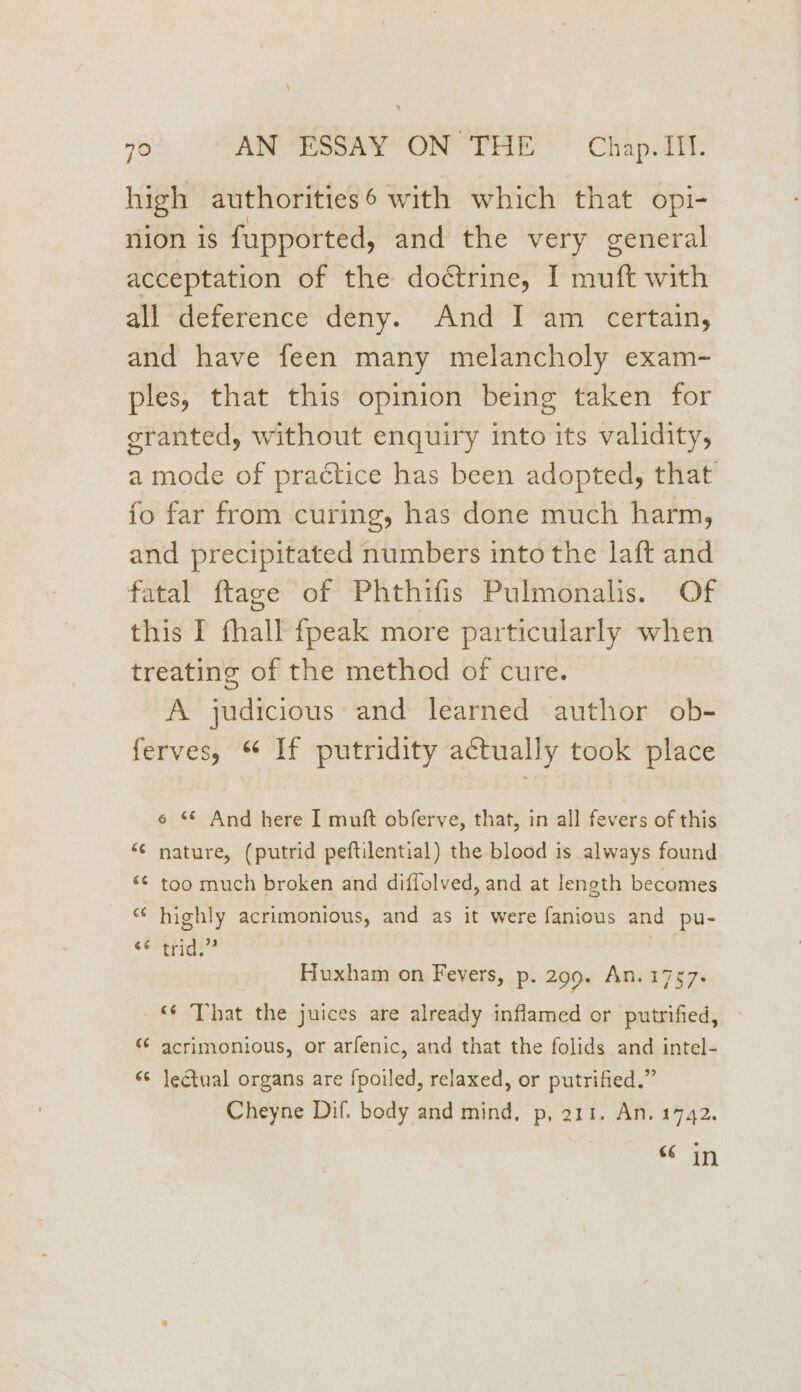\ 70 AN ESSAY ON THE — Chap. Il. high authorities6 with which that opi- nion is fupported, and the very general acceptation of the doétrine, I muft with all deference deny. And I am certain, and have feen many melancholy exam- ples, that this opinion being taken for granted, without enquiry into its validity, a mode of practice has been adopted, that fo far from curing, has done much harm, and precipitated numbers into the laft and fatal ftage of Phthifis Pulmonalis. Of this I fhall fpeak more particularly when treating of the method of cure. A judicious and learned author ob- ferves, “ If putridity actually took place 6 ‘© And here I muft obferve, that, in all fevers of this “¢ nature, (putrid peftilential) the blood is always found <¢ too much broken and diffolved, and at length becomes “ highly acrimonious, and as it were fanious and pu- eeeurds : Huxham on Fevers, p. 299. An. 1757. <¢ That the juices are already inflamed or putrified, «¢ acrimonious, or arfenic, and that the folids and intel- 6 lectual organs are {poiled, relaxed, or putrified.” Cheyne Dif. body and mind, p, 211. An. 1742. €¢ in
