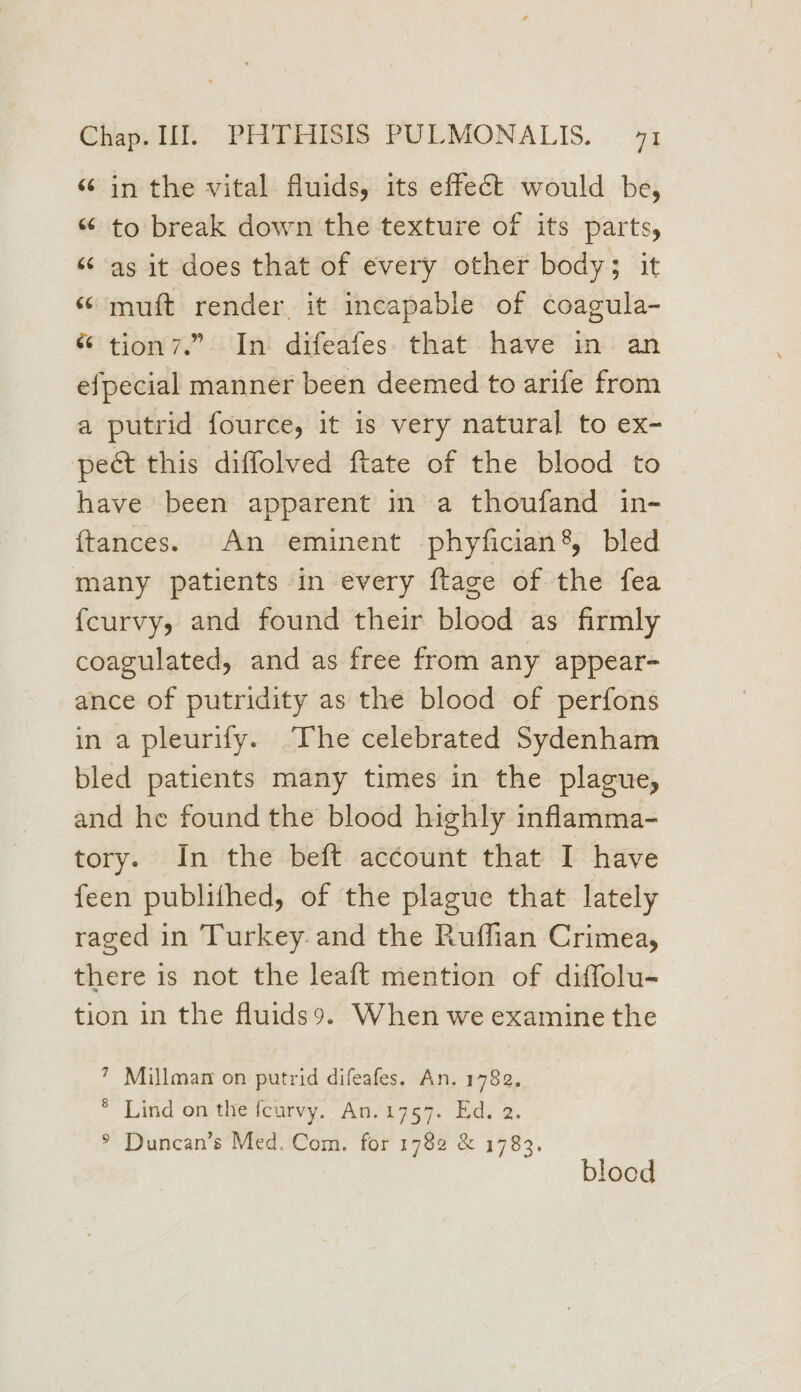 “ in the vital fluids, its effect would be, “ to break down the texture of its parts, “¢ as it does that of every other body; it “ muft render it incapable of coagula- “ tion7.” In difeafes that have in an efpecial manner been deemed to arife from a putrid fource, it is very natural to ex- pect this diffolved ftate of the blood to have been apparent in a thoufand in- ftances. An eminent phyfician’, bled many patients in every ftage of the fea fcurvy, and found their blood as firmly coagulated, and as free from any appear- ance of putridity as the blood of perfons in a pleurify. The celebrated Sydenham bled patients many times in the plague, and he found the blood highly inflamma- tory. In the beft account that I have feen publithed, of the plague that lately raged in Turkey. and the Ruffian Crimea, there is not the leaft mention of diffolu- tion in the fluids9. When we examine the 7 Millman on putrid difeafes. An. 1782, * Lind on the feurvy. An.1757. Ed. 2. ° Duncan’s Med. Com. for 1782 &amp; 1783. blood