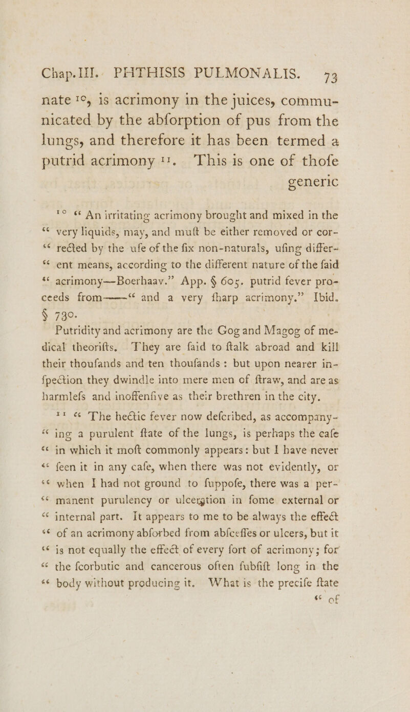nate ', 1s acrimony in the juices, commu- nicated by the abforption of pus from the lungs, and therefore it has been termed a putrid acrimony 11. This is one of thofe generic ® § An irritating acrimony brought and mixed in the 5 i) ta) very liquids, may, and mutt be either removed or cor- nm ”~ rected by the ufe of the fix non-naturals, ufing differ- ** ent means, according to the different nature of the faid ‘* acrimony—Boerhaav.” App. § 60g. putrid fever pro~ ceeds from “and a very fharp acrimony.” Ibid. § 73°. : Putridity and acrimony are the Gog and Magog of me- dical theorifts, They are faid to ftalk abroad and kill their thoufands and ten thoufands : but upon nearer in- Lal fpection they dwindle into mere men of. ftraw, and are as harmlefs and inoffenfive as their brethren in the city. *1 « The hectic fever now defcribed, as accompany- “ ing a purulent ftate of the lungs, is perhaps the cafe “© in which it moft commonly appears: but I have never <¢ feen it in any cafe, when there was not evidently, or *¢ when I had not ground to fuppofe, there was a per- ‘¢ manent purulency or ulcergtion in fome external or “¢ internal part. It appears to me to be always the effect ‘© of an acrimony abforbed from ab{ceffes or ulcers, but it “© ig not equally the effect of every fort of acrimony; for “ the fcorbutic and cancerous often fubfift long in the “¢ body without producing it. What is the precife ftate 6% of
