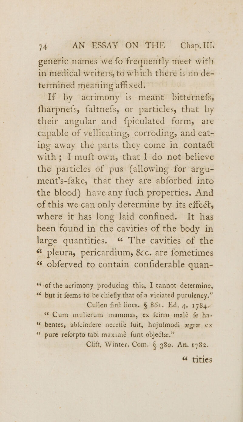 generic names we fo frequently meet with in medical writers, to which there is no de- termined meaning afhxed. If by acrimony is meant bitternefs, fharpnefs, faltnefs, or particles, that by their angular and {fpiculated form, are capable of vellicating, corroding, and eat- ing away the parts they come in contact with; I muft own, that I do not believe the particles of pus (allowing for argu- ment’s-fake, that they are abforbed into the blood) have any fuch properties. And of this we can only determine by its effect, where it has long laid confined. It has been found in the cavities of the body in large quantities. ‘ The cavities of the « pleura, pericardium, &amp;c. are fometimes “¢ obferved to contain confiderable quan- ‘¢ of the acrimony producing this, I cannot determine, *¢ but it feems to be chiefly that of a viciated purulency.” Cullen firft lines. § 861. Ed. 4. 1784- “© Cum mulierum mammas, ex fcirro male fe ha- “« bentes, abfcindere neceffe fuit, hujuf{modi egre ex ** pure reforpto tabi maxime funt objecte.” Clitt, Winter. Com. § 380, An. 1782. “6 titles