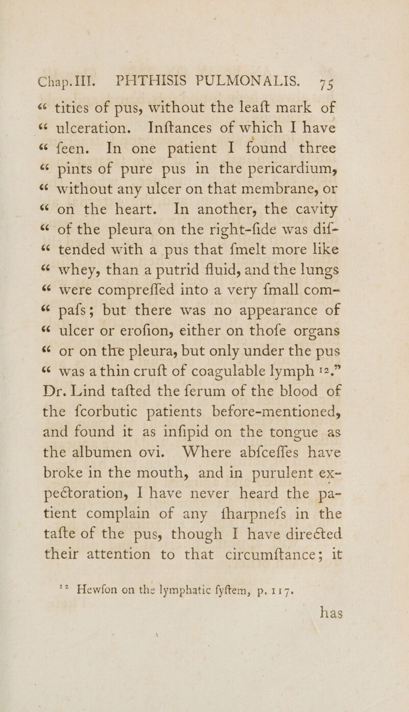 “¢ tities of pus, without the leaft mark of ulceration. Inftances of which I have feen. ~ In one’ patient ‘1 found three “ pints of pure pus in the pericardium, « without any ulcer on that membrane, or “on the heart. In another, the cavity “of the pleura on the right-fide was dif- «“ tended with a pus that {melt more like “ whey, than a putrid fluid, and the lungs “¢ were compreffed into a very {mall com- “ pafs; but there was no appearance of “ulcer or erofion, either on thofe organs “ or on the pleura, but only under the pus “ was athin cruft of coagulable lymph ™.” Dr. Lind tafted the ferum of the blood of the fcorbutic patients before-mentioned, and found it as infipid on the tongue as the albumen ovi. Where abfceffes have broke in the mouth, and in purulent ex- pectoration, I have never heard the pa- tient complain of any fharpnefs in the tafte of the pus, though I have directed their attention to that circumftance; it an a ‘2 Hewfon on the lymphatic fyftem, p. 117. has