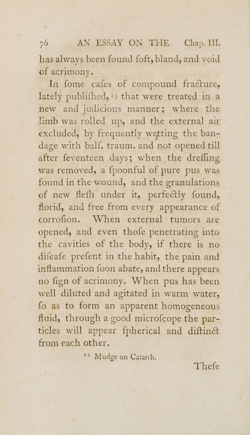 has always been found foft, bland, and void of acrimony. In fome cafes of compound fracture, lately publifhed, 13 that were treated in a new and judicious manner; where the limb was rolled up, and the external air excluded, by frequently wetting the ban- dage with balf. traum. and not opened till after feventeen days; when the dreffing was removed, a {poonful of pure pus was found in the wound, and the granulations of new flefh under it, perfectly found, florid, and free from every appearance of corrofion. When external tumors are opened, and even thofe penetrating into the cavities of the body, if there is no diteafe prefent in the habit, the pain and inflammation foon abate, and there appears no fign of acrimony. When pus has been well diluted and agitated in warm water, fo as to form an apparent homogeneous fluid, through a good microfcope the par- ticles will appear {pherical and diftinét from each other. *3 Mudge on Catarrh.
