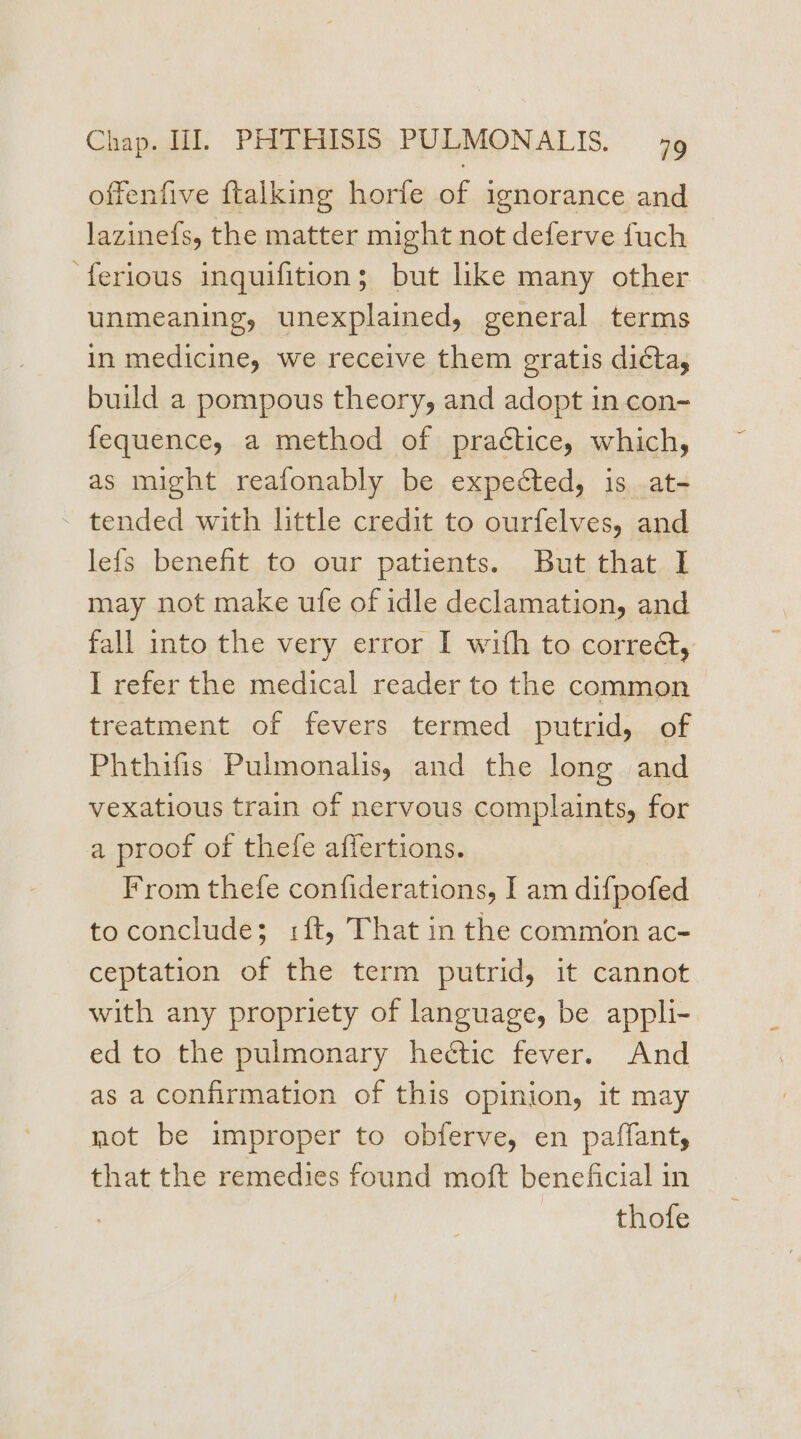 offenfive {talking horfe of ignorance and lazine{s, the matter might not deferve fuch ‘ferious inquifition; but like many other unmeaning, unexplained, general terms in medicine, we receive them gratis dicta, build a pompous theory, and adopt in con- fequence, a method of practice, which, as might reafonably be expected, is at- tended with little credit to ourfelves, and lefs benefit to our patients. But that I may not make ufe of idle declamation, and fall into the very error I with to correét, I refer the medical reader to the common treatment of fevers termed putrid, of Phthifis Pulmonalis, and the long and vexatious train of nervous complaints, for a proof of thefe affertions. From thefe confiderations, I am difpofed to conclude; :ft, That in the common ac- ceptation of the term putrid, it cannot with any propriety of language, be appli- ed to the pulmonary hectic fever. And as a confirmation of this opinion, it may mot be improper to obferve, en paffant, that the remedies found moft beneficial in