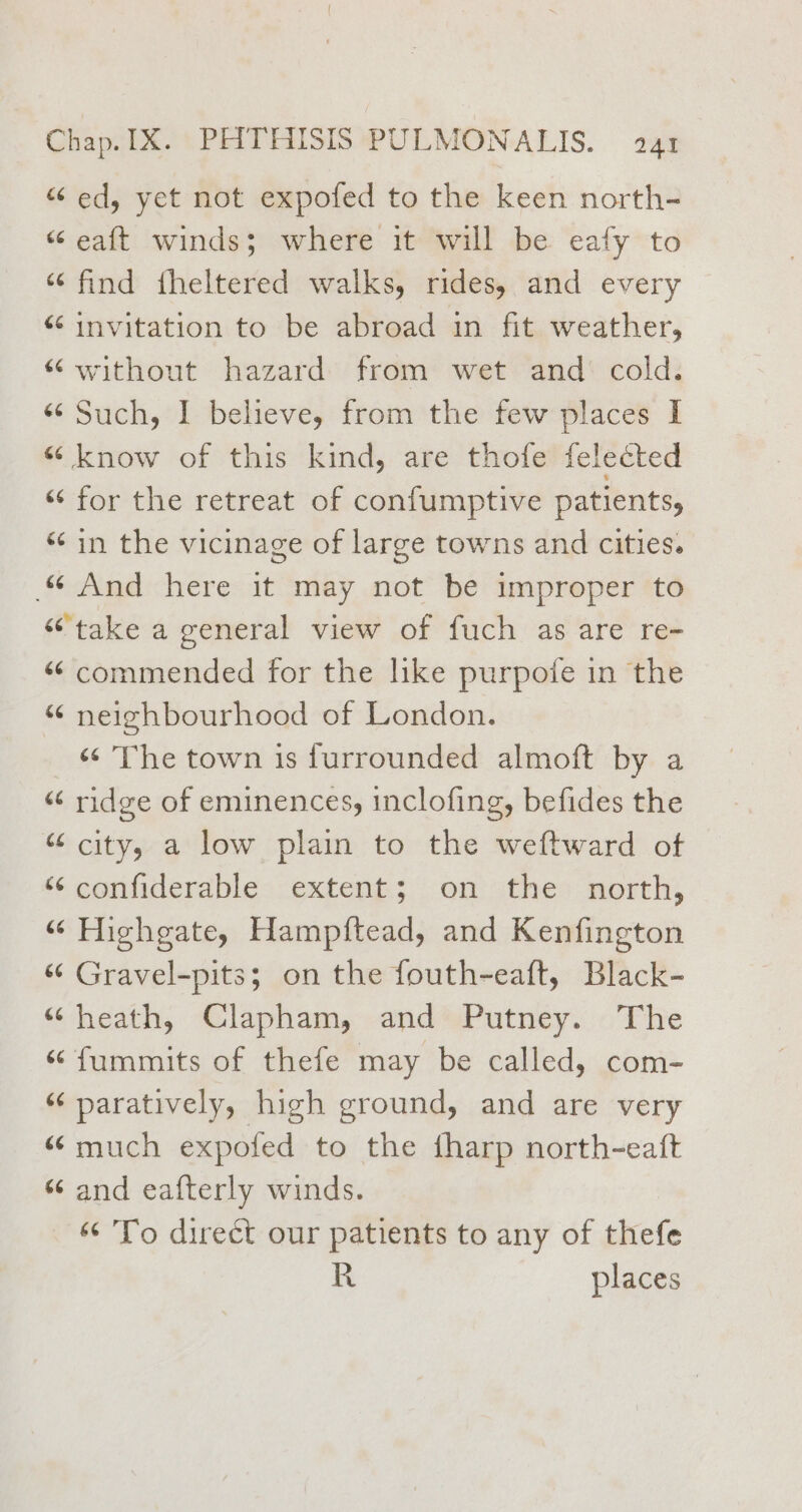 “ ed, yet not expofed to the keen north- “ eaft winds; where it will be eafy to “find theltered walks, rides, and every “¢ invitation to be abroad in fit weather, “without hazard from wet and’ cold. «Such, I believe, from the few places I “ know of this kind, are thofe felected “‘ for the retreat of confumptive patients, ‘‘in the vicinage of large towns and cities. “ And here it may not be improper to “take a general view of fuch as are re- “ commended for the like purpofe in the “ neighbourhood of London. ‘¢ The town is furrounded almoft by a “‘ ridge of eminences, inclofing, befides the “ city, a low plain to the weftward of “ confiderable extent; on the north, “ Highgate, Hampftead, and Kenfington “¢ Gravel-pits; on the fouth-eaft, Black- “heath, Clapham, and Putney. The “ fummits of thefe may be called, com- “‘ paratively, high ground, and are very “ much expofed to the fharp north-eatt s¢ and eafterly winds. “¢ 'To direct our patients to any of thefe R places