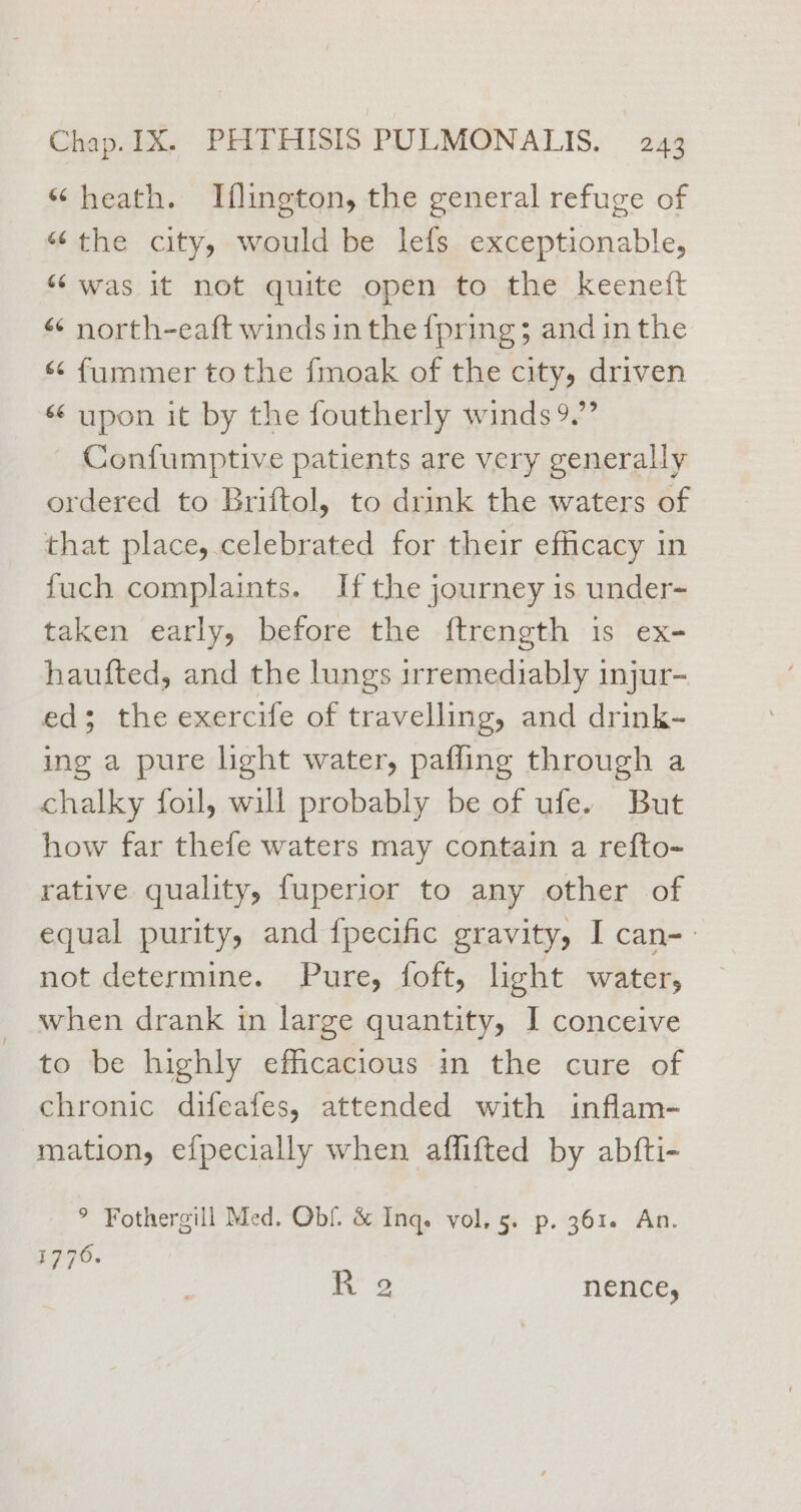 ‘“ heath. Iflington, the general refuge of “the city, would be lefs exceptionable, “was it not quite open to the keeneft “ north-eaft winds in the {pring ; and inthe < fummer tothe fmoak of the city, driven « upon it by the foutherly winds 9.’ - Confumptive patients are very generally ordered to Briftol, to drink the waters of that place, celebrated for their efficacy in fuch complaints. If the journey is under- taken early, before the {ftrength 1s ex- haufted, and the lungs irremediably injur- ed; the exercife of travelling, and drink- ing a pure light water, pafling through a chalky foul, will probably be of ufe. But how far thefe waters may contain a refto- rative quality, fuperior to any other of equal purity, and {pecific gravity, I can-- not determine. . Pures foft, light water, when drank in large quantity, I conceive to be highly efficacious in the cure of chronic difeafes, attended with inflam- mation, efpecially when aflifted by abfti- ° Fothergill Med. Obf. &amp; Inq. vol. 5. p. 361. An. 17706. x 2 nencey