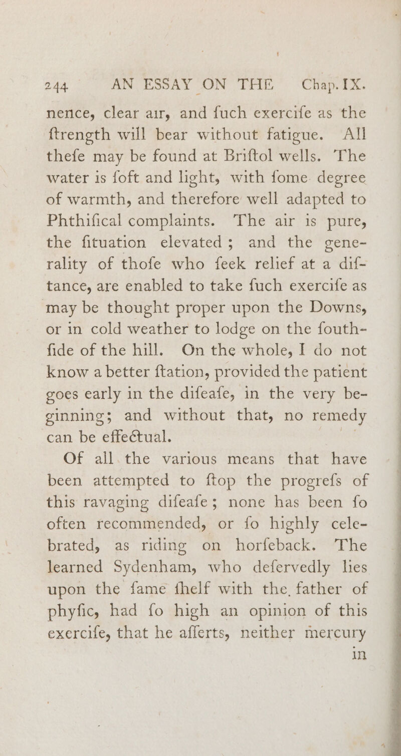 nenice, clear air, and fuch exercife as ‘the ftrength will bear without fatigue. All thefe may be found at Briftol wells. The water is foft and light, with fome. degree of warmth, and therefore well adapted to Phthifical complaints. ‘The air is pure, the fituation elevated; and the gene- rality of thofe who feek relief at a dif- tance, are enabled to take fuch exercife as may be thought proper upon the Downs, or in cold weather to lodge on the fouth- fide of the hill. On the whole, I do not know a better ftation, provided the patient goes early in the difeafe, in the very be- ginning; and without that, no remedy can be effectual. racks Of all.the various means that have been attempted to ftop the progrefs of this ravaging difeafe; none has been fo often recommended, or fo highly cele- brated, as riding on horfeback. The learned Sydenham, who defervedly hes upon the fame thelf with the, father of phyfic, had fo high an opinion of this exercife, that he afferts, neither mercury in