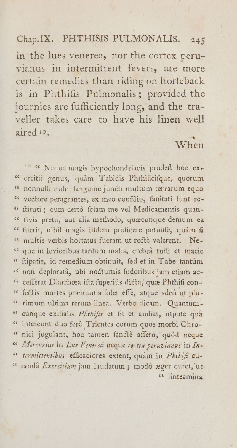 in the lues venerea, nor the cortex peru- vianus in intermittent fevers, are more certain remedies than riding on horfeback is in Phthifis Pulmonalis; provided the journies are fufficiently long, and the tra- veller takes care to have his linen well aired 19, Wire n *° s© Neque magis hypochondriacis prodeft hoc ex+ “‘ ercitii genus, quam Tabidis Phthificifque, quorum ‘© nonnalli mihi fanguine juncti multum terrarum equo ‘s vectore peragrantes, ex meo confilio, fanitati funt re- ‘* ftituti; cum certo fciam me vel Medicamentis quan- “¢ tivis pretii, aut alia methodo, quecunque demum ea “¢ fuerit, nihil magis iifdem proficere potuifle, quam &amp; ‘* multis verbis hortatus fueram ut recté valerent. Ne- ‘© gue in levioribus tantum malis, crebra tufhi et macie “< ftipatis, id remedium obtinuit, fed et in Tabe tantum ** non deplorata, ubi nocturnis fudoribus jam etiam ac- ‘* cefferat Diarrhoea ifta fuperius dita, que Phthifi con- “ fe€tis mortes prenuntia folet effe, atque aded ut plu- ** rimum ultima rerum linea. Verbo dicam. Quantum- ** cunque exilialis PAthifis et fit et audiat, utpote qua *¢ intereunt duo feré Trientes eorum quos morbi Chro- “ nici jugulant, hoc tamen fanété affero, quod neque “© Mercurius in Lue Venerea neque cortex peruvianus in In- *“ termittentibus efficaciores extent, quam in Pbrhiff cu- “ yanda Exercitivm jam laudatum ; modo eger curet, ut ‘© Jinteamina