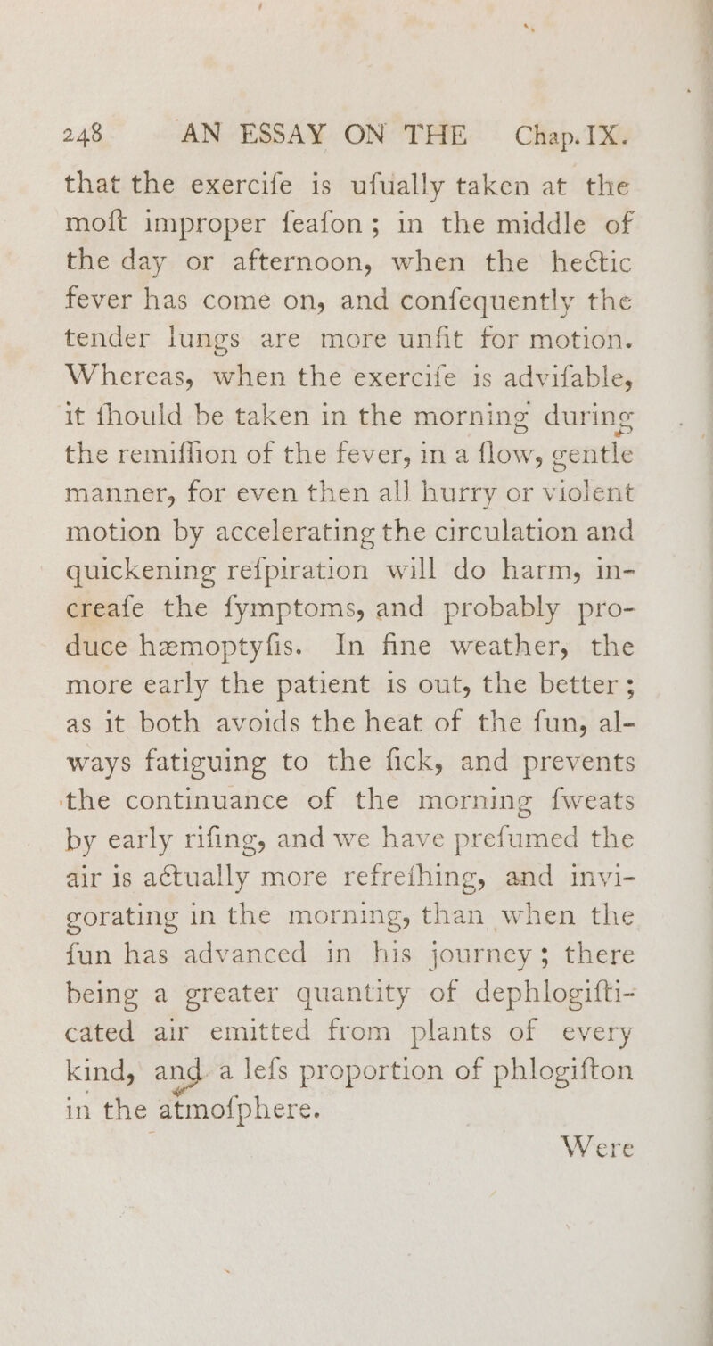 that the exercife is ufually taken at the moift improper feafon; in the middle of the day or afternoon, when the heétic fever has come on, and confequently the tender lungs are more unfit for motion. Whereas, when the exercife is advifable, it fhould be taken in the morning during the remiffion of the fever, in a flow, gentle manner, for even then all hurry or violent motion by accelerating the circulation and quickening re{piration will do harm, in- creafe the fymptoms, and probably pro- duce hzmoptyfis. In fine weather, the more early the patient is out, the better ; as it both avoids the heat of the fun, al- ways fatiguing to the fick, and prevents the continuance of the morning fweats by early rifing, and we have prefumed the air is actually more refrething, and invi- gorating in the morning, than when the fun has advanced in his journey; there being a greater quantity of dephlogifti- cated air emitted from plants of every kind, and-a lefs proportion of phlogifton in the atmofphere. Were