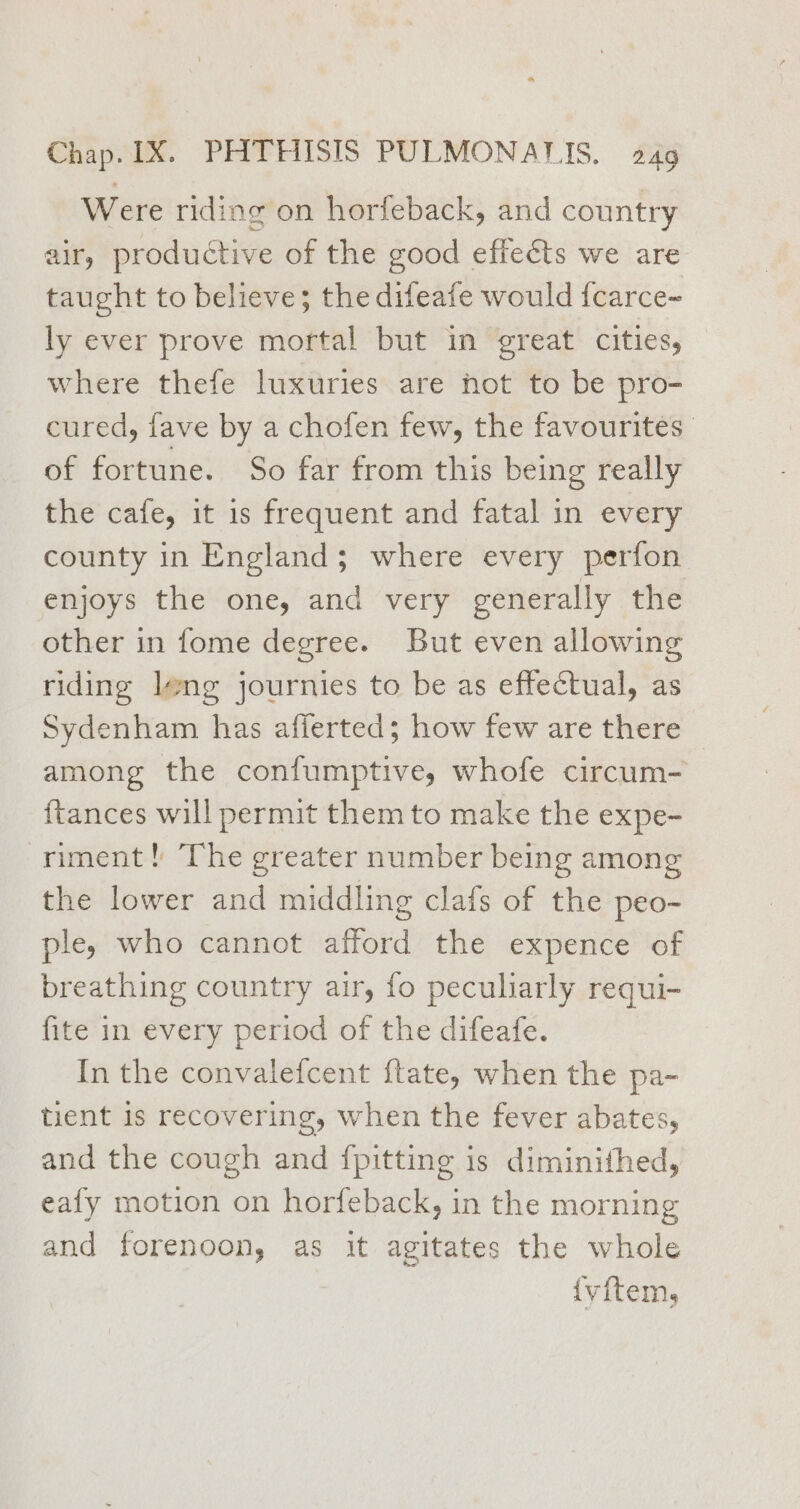Were riding on horfeback, and country air, productive of the good effects we are taught to believe; the difeafe would fcarce~ ly ever prove mortal but in great cities, where thefe luxuries are hot to be pro- cured, fave by a chofen few, the favourites of fortune. So far from this being really the cafe, it is frequent and fatal in every county in England; where every perfon enjoys the one, and very generally the other in fome degree. But even allowing riding leng journies to be as effectual, as Sydenham has afferted; how few are there among the confumptive, whofe circum- {tances will permit them to make the expe- riment! The greater number being among the lower and middling clafs of the peo- ple, who cannot afford the expence of breathing country air, fo peculiarly requi- fite in every period of the difeafe. In the convalefcent ftate, when the pa- tient is recovering, when the fever abates, and the cough and fpitting is diminithed, eafy motion on horfeback, in the morning and forenoon, as it agitates the whole {y{tem,