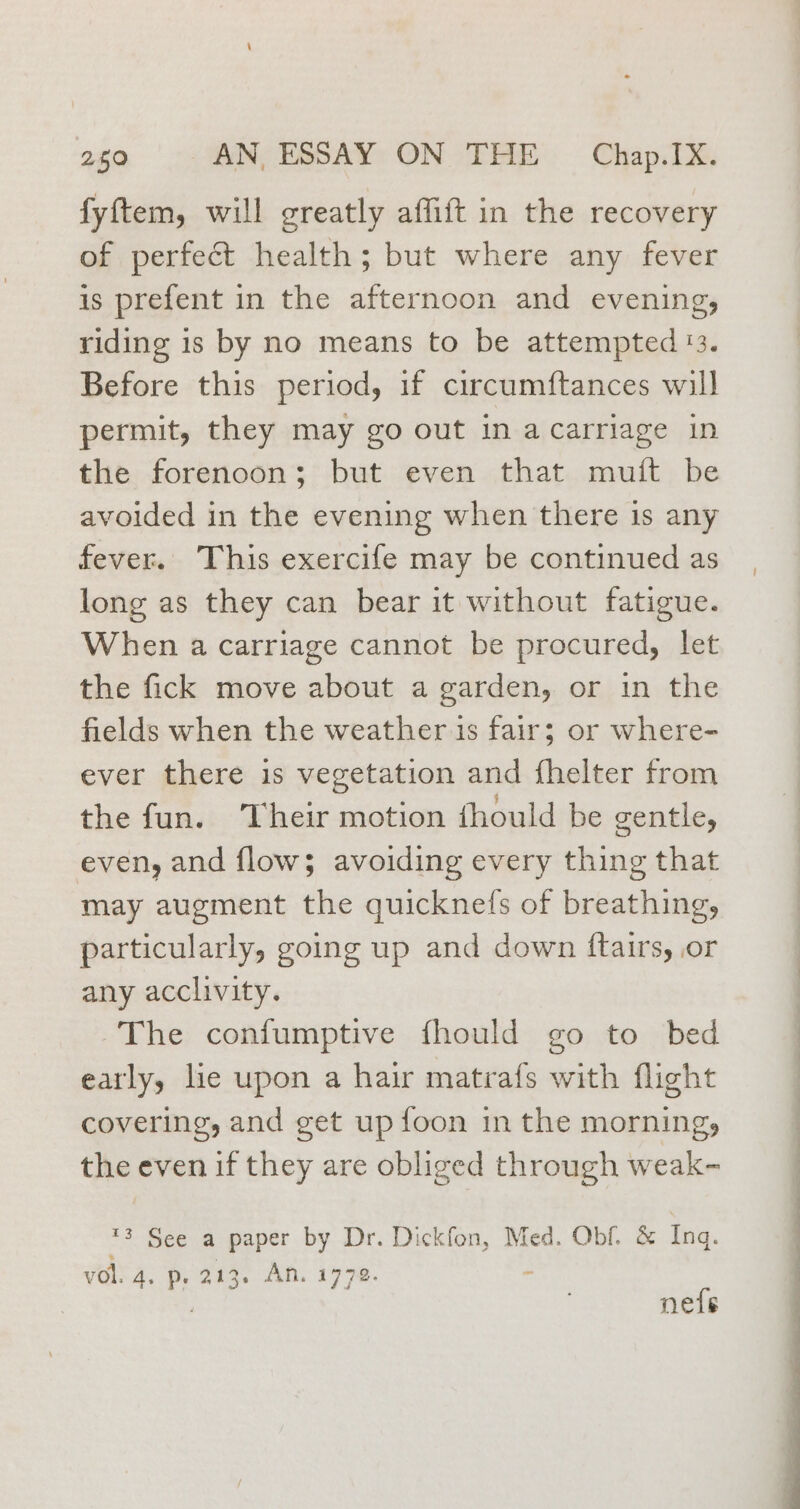 fyftem, will greatly affift in the recovery of perfect health; but where any fever is prefent in the afternoon and evening, riding is by no means to be attempted 13. Before this period, if circumftances will permit, they may go out in acarriage in the forenoon; but even that muit be avoided in the evening when there is any fever. This exercife may be continued as long as they can bear it without fatigue. When a carriage cannot be procured, let the fick move about a garden, or in the fields when the weather is fair; or where- ever there is vegetation and fhelter from the fun. ‘Their motion fhould be gentle, even, and flow; avoiding every thing that may augment the quicknefs of breathing, particularly, going up and down ftairs, or any acclivity. The confumptive fhould go to bed early, lie upon a hair matrafs with flight covering, and get up foon in the morning, the even if they are obliged through weak- ™3 See a paper by Dr. Dickfon, Med. Obf. &amp; Inq. vol. 4. p. 213. An. 1772. - : nets