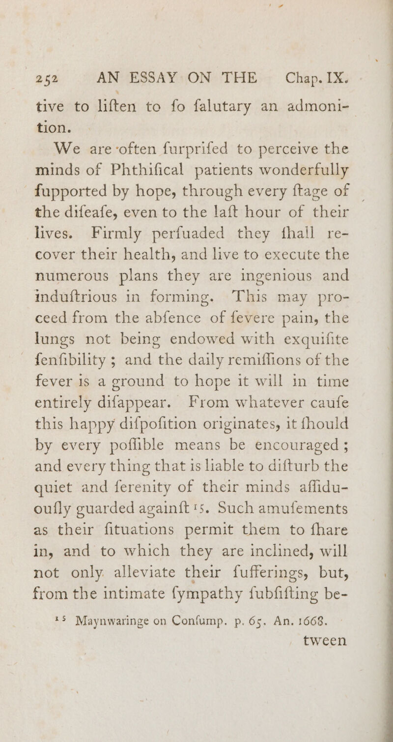 tive to liften to fo falutary an admoni- tion. We are ‘often furprifed to perceive the minds of Phthifical patients wonderfully _fupported by hope, through every ftage of | the difeafe, even to the laft hour of their lives. Firmly perfuaded they fhall re- cover their health, and live to execute the numerous plans they are ingenious and induftrious in forming. This may pro- ceed from the abfence of fevere pain, the lungs not being endowed with exquifite - fenfibility ; and the daily remiflions of the fever 1s a ground to hope it will in time entirely difappear. From whatever caufe this happy difpofition originates, it fhould by every poffible means be encouraged ; and every thing that is liable to difturb the quiet and ferenity of their minds affidu- oufly guarded again{t's. Such amufements as their fituations permit them to fhare in, and to which they are inclined, will not only alleviate their fufferings, but, from the intimate {ympathy fubfifting be- *3 Maynwaringe on Confump. p. 65. An. 1668. . tween