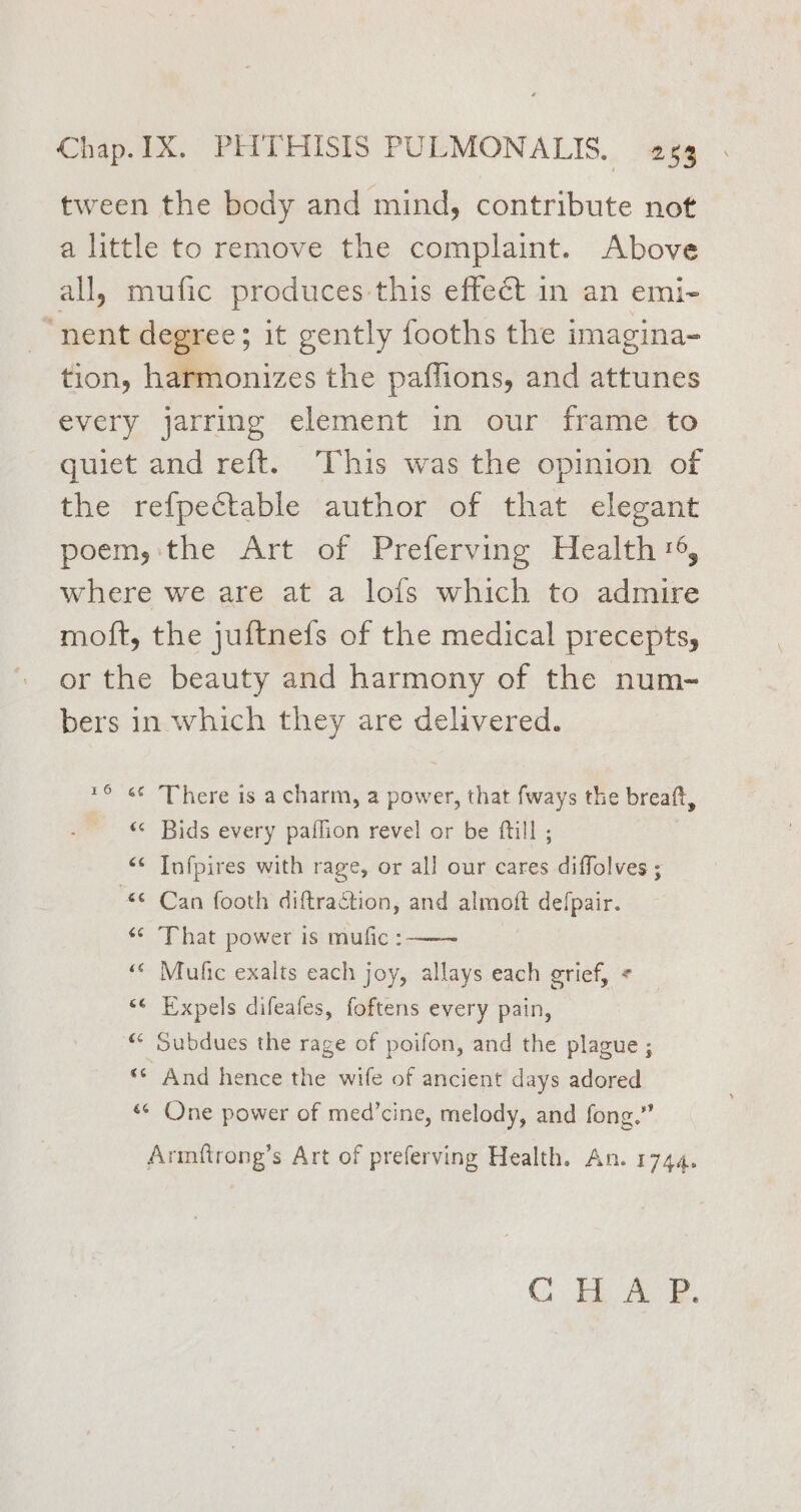 tween the body and mind, contribute not a little to remove the complaint. Above all, mufic produces this effect in an emi- “nent degree; it gently fooths the imagina- tion, harmonizes the paflions, and attunes every jarring element in our frame to quiet and reft. This was the opinion of the refpectable author of that elegant poem, the Art of Preferving Health 6, where we are at a lofs which to admire moft, the juftnefs of the medical precepts, or the beauty and harmony of the num- bers in which they are delivered. 16 «¢ There is a charm, a power, that fways the breaft, “¢ Bids every paffion revel or be ftill ; <¢ Infpires with rage, or all our cares diffolves ; “© Can footh diftraction, and almoft defpair. ‘© That power is mufic :-——~ «< Mufic exalts each joy, allays each grief, + “¢ Expels difeafes, foftens every pain, “* Subdues the rage of poifon, and the plague ; “© And hence the wife of ancient days adored «¢ One power of med’cine, melody, and fong.” Armitrong’s Art of preferving Health. An. 1744. Ci) Tae 7a