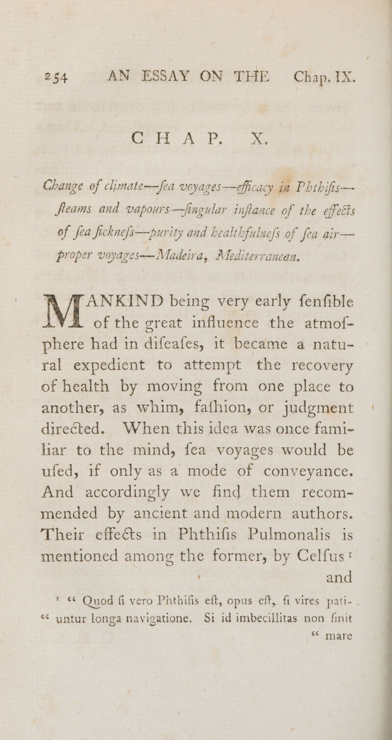 tS ee Change of climate—Jea voyages—efficacy in Phthifis— fleams and vapours—fingular inflance of the effetts of fea ficknefs—purity and healthfulaefs of fea air— proper voyages——Madeira, Mediterranean. ANKIND being very early fenfible A of the great influence the atmof- phere had in difeafes, it became a natu- ral expedient to attempt the recovery of health by moving from one place to another, as whim, fafhion, or judgment directed. When this idea was once fami- lar to the mind, fea voyages would be ufed, if only as a mode of conveyance. And accordingly we find them recom- mended by ancient and modern authors. Their effeéts in Phthifis Pulmonalis is mentioned among the former, by Celfus: and * ¢ Quod fi vero Phthifis eft, opus eft, fi vires pati- . *¢ untur longa navigatione. Si id imbecillitas non finit “« mare