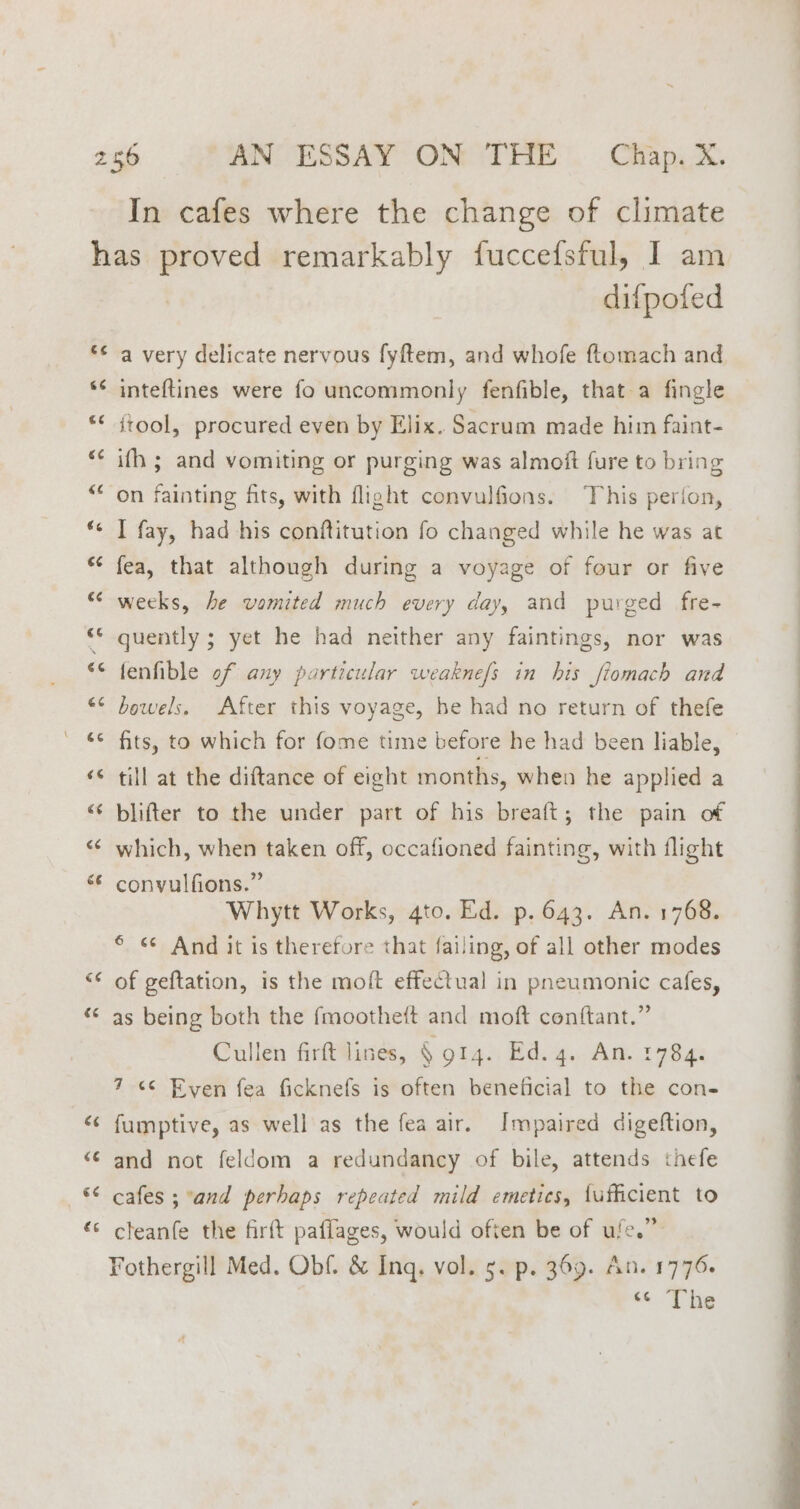 In cafes where the change of climate €¢ &amp;¢ c¢ € wn € an difpoted a very delicate nervous fyftem, and whofe ftomach and inteftines were fo uncommonly fenfible, that a fingle itool, procured even by Elix. Sacrum made him faint- ith ; and vomiting or purging was almoft fure to bring on fainting fits, with flight convulfions. This perfon, I fay, had his conftitution fo changed while he was at fea, that although during a voyage of four or five weeks, he vomited much every day, and purged fre- quently ; yet he had neither any faintings, nor was fenfible of any particular weakne/s in his fiomach and bowels. After this voyage, be had no return of thefe fits, to which for fome time before he had been liable, till at the diftance of eight months, when he applied a blifter to the under part of his breaft; the pain of which, when taken off, occafioned fainting, with flight convulfions.” Whytt Works, gto. Ed. p. 643. An. 1768. 6 <¢ And it is therefore that failing, of all other modes of geftation, is the moft effectual in pneumonic cafes, as being both the fmootheft and moft conftant.” Cullen firft lines, § 914. Ed. 4. An. 784. 7 <¢ Even fea ficknefs is often beneficial to the con- fumptive, as well as the fea air. Impaired digeftion, and not feldom a redundancy of bile, attends thefe cafes ; and perhaps repeated mild emetics, {ufficient to cleanfe the firft paflages, would often be of ule.” Fothergill Med. Obf. &amp; Inq. vol. 5. p. 369. An. 1776+ <The