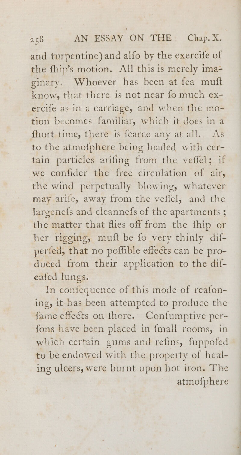 and turpentine) and alfo by the exercife of the fhip’s motion. All this is merely ima- ginary. Whoever has been at fea muft know, that there 1s not near fo much ex- ercife as in a carriage, and when the mo- tion becomes familiar, which it does in a fhort time, there is fcarce any at all. As to the atmofphere being loaded with cer- tain particles arifing from the veffel; if we confider the free circulation of air, the wind perpetually blowing, whatever may arife, away from the vefiel, and the largenefs and cleannefs of the apartments 5 the matter that flies off from the fhip or her rigging, muft be fo very thinly dif- perfed, that no poflible effects can be pro- duced from their apphcation to the dif- eafed lungs. In confequence of this mode of reafon- ing, it has been attempted to produce the fame effects on thore. Confumptive per- fons have been placed in {mall rooms, in which certain gums and refins, fuppofed to be endowed with the property of heal- ing ulcers, were burnt upon hot iron. The atmo{phere