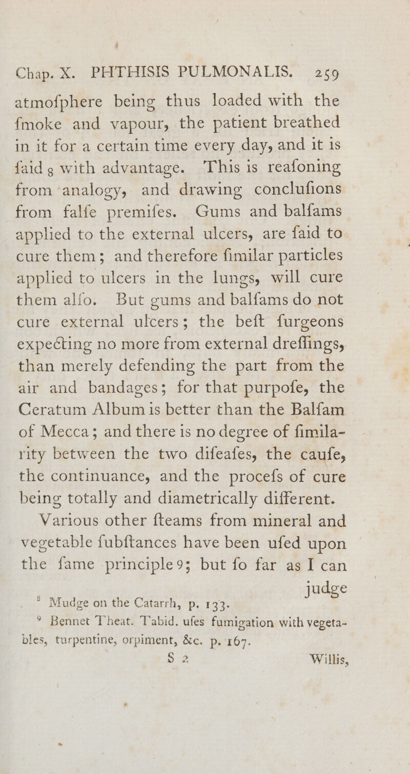 atmofphere being thus loaded with the {moke and vapour, the patient breathed in it for a certain time every day, and it is faid g with advantage. This is reafoning from analogy, and drawing conclufions from falfe premifes. Gums and balfams applied to the external ulcers, are faid to cure them; and therefore fimilar particles applied to ulcers in the lungs, will cure them alfo. But gums and balfams do not cure external ulcers; the beft furgeons expecting no more from external dreflings, than merely defending the part from the air and bandages; for that purpofe, the Ceratum Album is better than the Balfam of Mecca; and there is no degree of fimila- rity between the two difeafes, the caufe, the continuance, and the procefs of cure being totally and diametrically different. Various other {teams from mineral and vegetable fubftances have been ufed upon the fame -principle9; but fo far as I can nF judge * Mudge on the Catarrh, p. 133. > Bennet Theat. Tabid. ufes fumigation with vegeta- bles, turpentine, orpiment, &amp;c. p. 167. » 2 Willis,