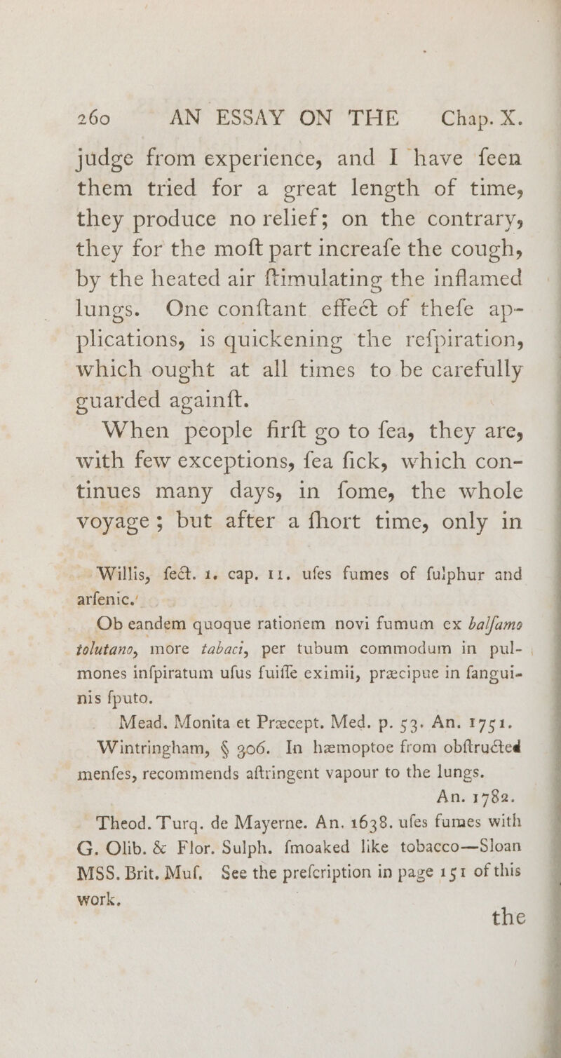 judge from experience, and I have feen them tried for a great length of time, they produce no relief; on the contrary, they for the moft part increafe the cough, by the heated air ftimulating the inflamed lungs. One conftant effect of thefe ap- plications, 1s quickening the refpiration, which ought at all times to be carefully guarded againft. When people firft go to fea, they are, with few exceptions, fea fick, which con- tinues many days, in fome, the whole voyage; but after a fhort time, only in Willis, fect. 1. cap. 11. ufes fumes of fulphur and arfenic.’ Ob eandem quoque rationem novi fumum ex balfamoe tolutano, ‘more tabaci, per tubum commodum in pul- | mones infpiratum ufus fuifle eximii, preecipue in fangui- nis fputo. Mead. Monita et Precept. Med. p. 53. An. 1751. Wintringham, § 306. In hzmoptoe from obftructed menfes, recommends aftringent vapour to the lungs. An. 1782. Theod. Turg. de Mayerne. An. 1638. ufes fumes with G. Olib. &amp; Flor. Sulph. fmoaked like tobacco—Sloan MSS. Brit. Muf, See the prefcription in page 151 of this work. the