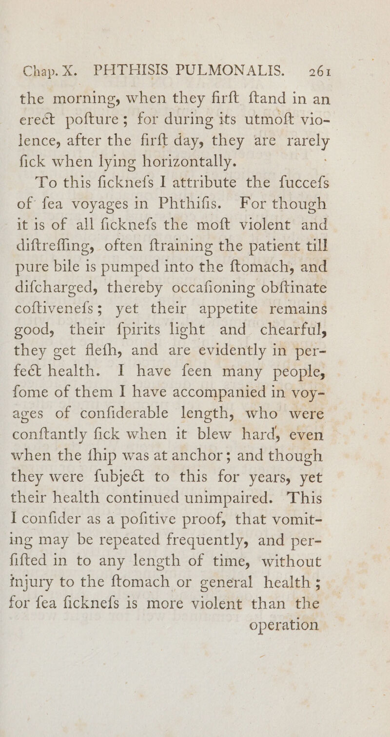 the morning, when they firft ftand in an erect pofture; for during its utmoft vio- | lence, after the firft day, they are rarely fick when lying horizontally. To this ficknefs I attribute the fuccefs of fea voyages in Phthifis. For though it is of all ficknefs the moft violent and diftrefling, often ftraining the patient till pure bile is pumped into the ftomach, and difcharged, thereby occafioning obftinate coftivenefs; yet their appetite remains good, their fpirits light and chearful, they get flefh, and are evidently in per- fect health. I have feen many people, fome of them I have accompanied in voy- aves of confiderable length, who were conftantly fick when it blew hard, even when the fhip was at anchor; and though they were fubject to this for years, yet their health continued unimpaired. This I confider as a pofitive proof, that vomit- ing may be repeated frequently, and per- fifted in to any length of time, without injury to the ftomach or general health ; for fea ficknefs is more violent than the operation