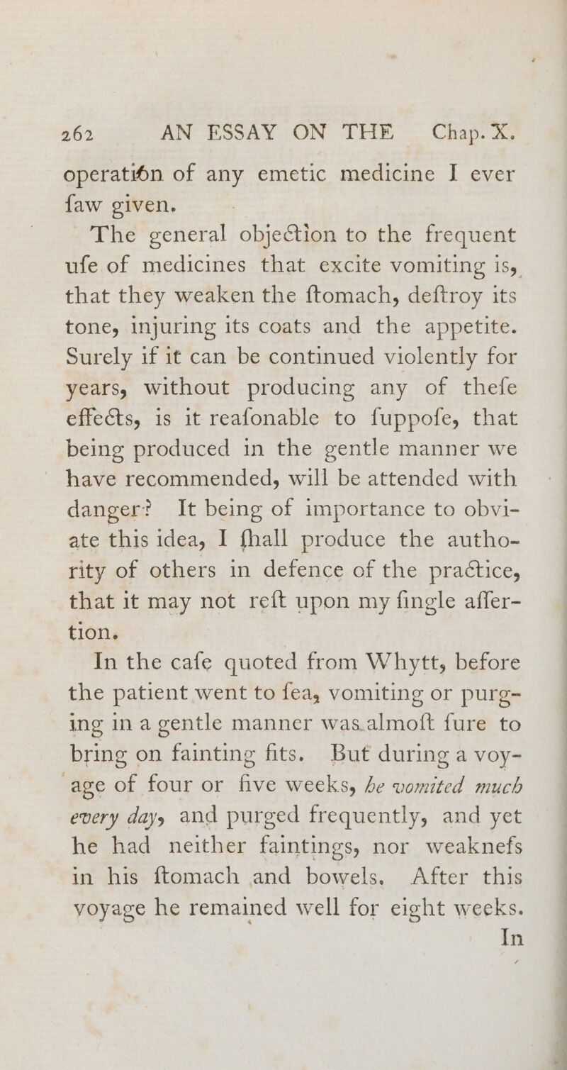 operation of any emetic medicine I ever faw given. The general objection to the frequent that they weaken the ftomach, deftroy its tone, injuring its coats and the appetite. Surely if it can be continued violently for years, without producing any of thefe effects, is it reafonable to fuppofe, that being produced in the gentle manner we have recommended, will be attended with danger? It being of importance to obvi- ate this idea, I fhall produce the autho- rity of others in defence of the practice, that it may not reft upon my fingle affer- tion. 7 In the cafe quoted from Whytt, before the patient went to fea, vomiting or purg- ing in a gentle manner was.almoft fure to bring on fainting fits. But during a voy- age of four or five weeks, be vomited much every days and purged frequently, and yet he had neither faintings, nor weaknefs in his ftomach and bowels. After this voyage he remained well for eight weeks. In = = j ee a a a