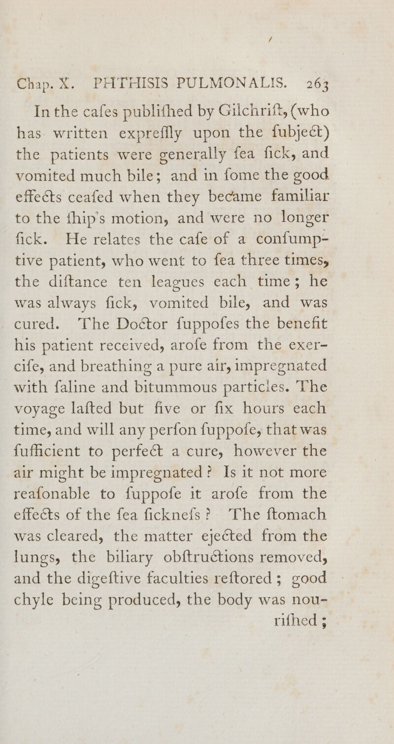 In the cafes publifhed by Gilchrift, (who has written exprefflly upon the fubject) the patients were generally fea fick, and vomited much bile; and in fome the good effects ceafed when they became familiar to the fhip’s motion, and were no longer fick. He relates the cafe of a confump- tive patient, who went to fea three times, the diftance ten leagues each time; he was always fick, vomited bile, and was cured. The Doétor fuppofes the benefit his patient received, arofe from the exer- cife, and breathing a pure air, impregnated with faline and bitummous particles. The voyage lafted but five or fix hours each time, and will any perfon fuppofe, that was fuficient to perfect a cure, however the air might be impregnated? Is it not more reafonable to fuppofe it arofe from the efects ot the tea ficknels The flomach was cleared, the matter ejected from the lungs, the biliary obftructions removed, and the digeftive faculties reftored; good chyle being produced, the body was nou- rifhed ;