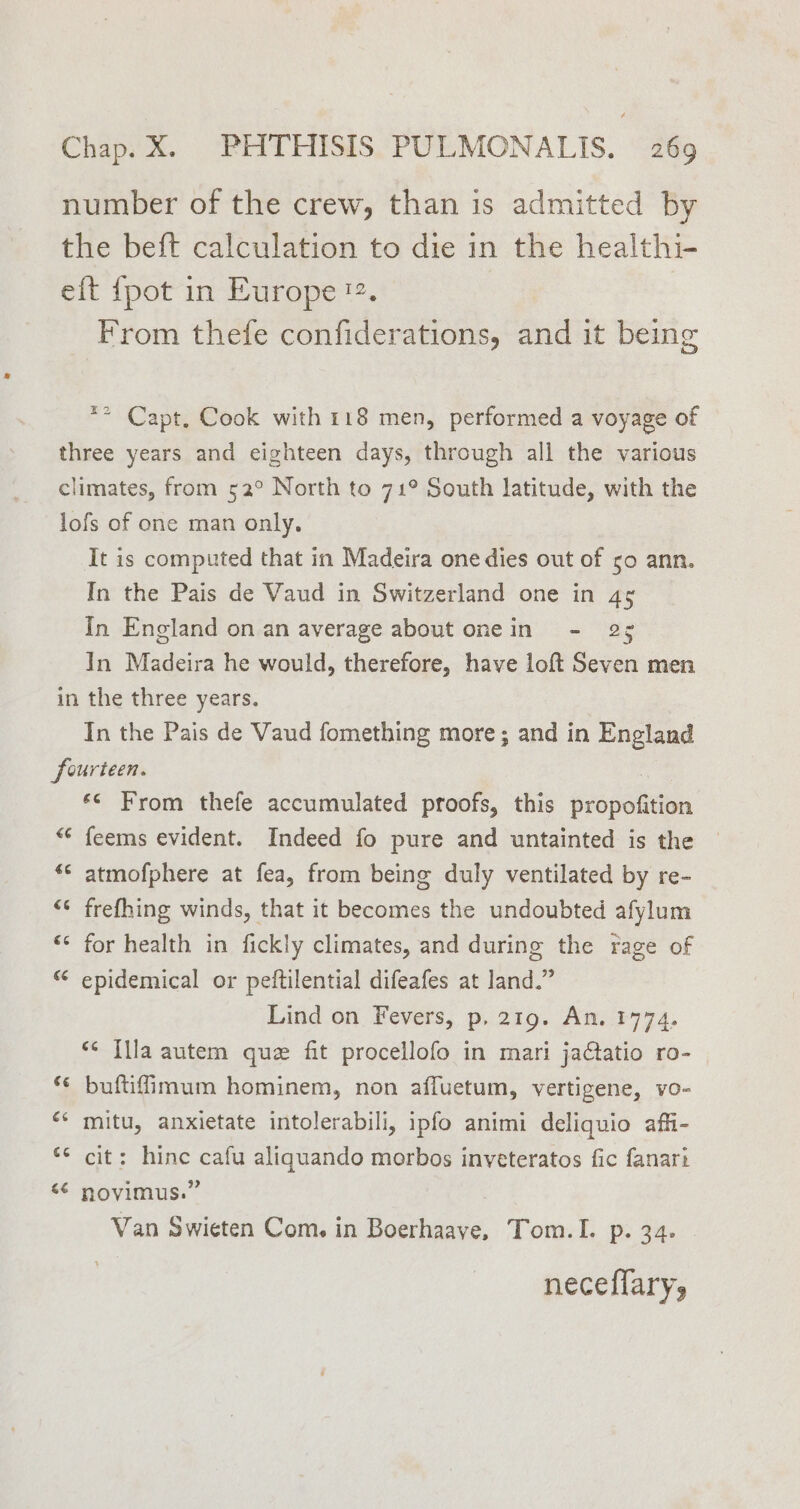 number of the crew, than is admitted by the beft calculation to die in the healthi- eft {pot in Europe 7. From thefe confiderations, and it being ** Capt, Cook with 118 men, performed a voyage of three years and eighteen days, through all the various climates, from 52° North to 71° South latitude, with the lofs of one man only. It is computed that in Madeira one dies out of so ann. In the Pais de Vaud in Switzerland one in 4¢ In England on an average about one in - 2¢ In Madeira he would, therefore, have loft Seven men in the three years. In the Pais de Vaud fomething more; and in England fourteen. vee *¢ From thefe accumulated proofs, this propofition “ feems evident. Indeed fo pure and untainted is the «© atmofphere at fea, from being duly ventilated by re- frefhing winds, that it becomes the undoubted afylum for health in fickly climates, and during the rage of “ epidemical or pettilential difeafes at land.” Lind on Fevers, p, 219. An. 1774. ** [lla autem que fit procellofo in mari ja€atio ro- buftiffimum hominem, non afluetum, vertigene, vo- mitu, anxietate intolerabili, ipfo animi deliquio affi- cit: hinc cafu aliquando morbos inyeteratos fic fanari “¢ novimus.” Van Swieten Com. in Boerhaave, Tom.I. p. 34. an é ee € n vw nr &amp; na A on neceflary;