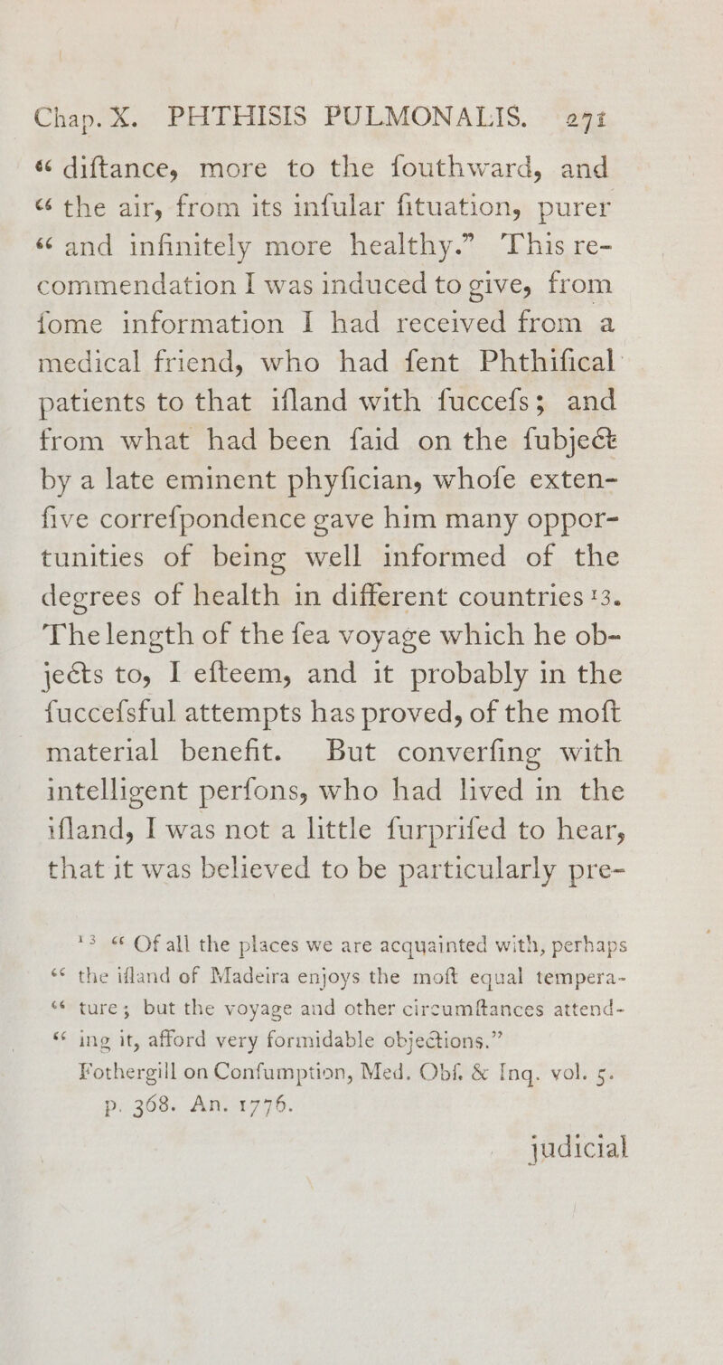 « diftance, more to the fouthward, and “ the air, from its infular fituation, purer ‘and infinitely more healthy.” This re- commendation I was induced to give, from fome information I had received from a medical friend, who had fent Phthifical patients to that ifland with fuccefss; and from what had been faid on the fubject by a late eminent phyfician, whofe exten- five correfpondence gave him many oppor- tunities of being well informed of the degrees of health in different countries '3. The length of the fea voyage which he ob- jects to, I efteem, and it probably in the fuccefsful attempts has proved, of the moft material benefit. But converfing with intelligent perfons, who had lived in the ifland, I was not a little furprifed to hear, that it was believed to be particularly pre- 3 « Of all the places we are acquainted with, perhaps ‘* the ifland of Madeira enjoys the moft equal tempera- “¢ ture; but the voyage and other circumftances attend- ‘* ing it, afford very formidable objetions.” Fothergill on Confumption, Med. Obf, &amp; Inq. vol. 5. pi.3638. An, 1770. judicial