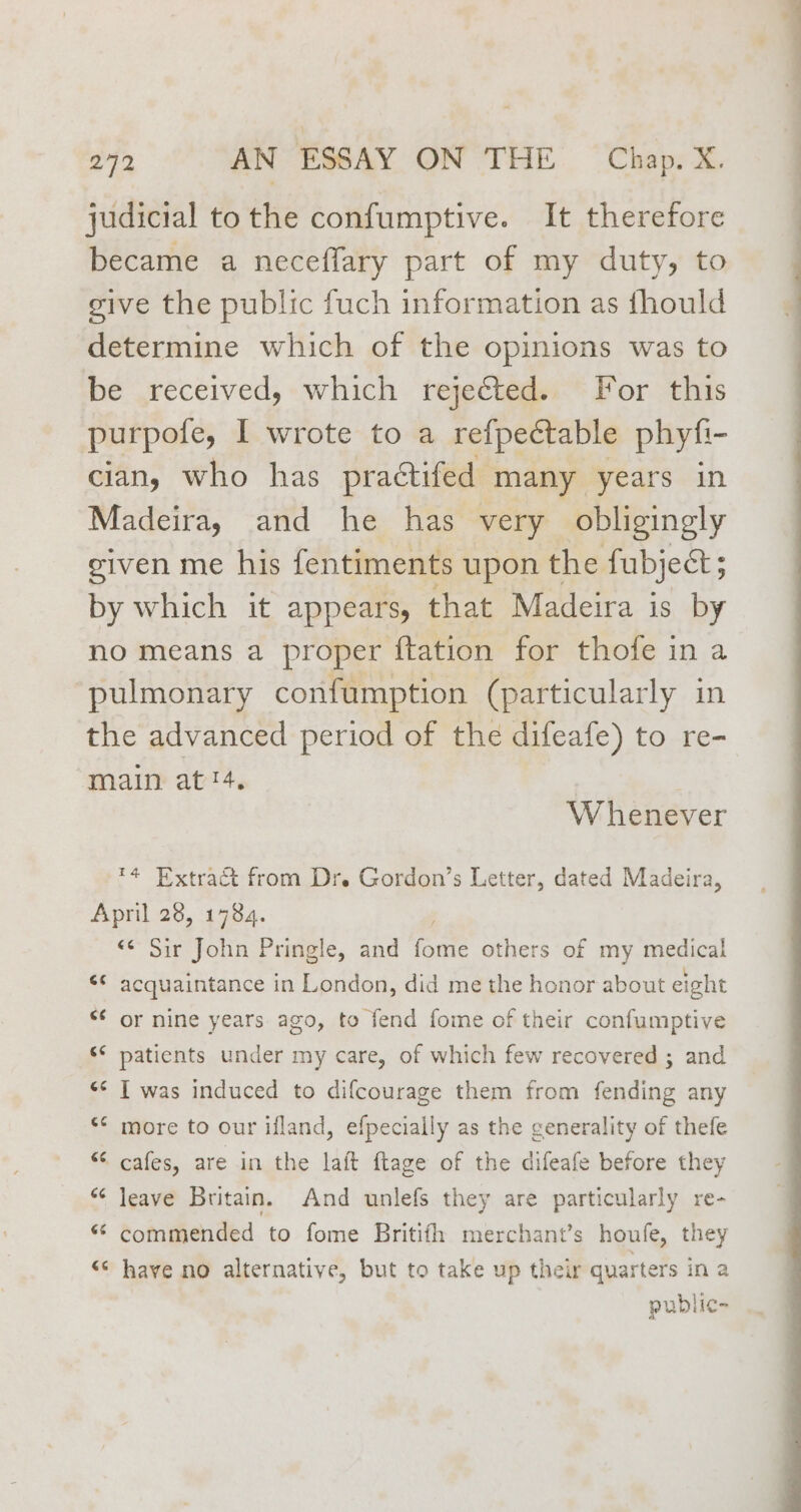 judicial tothe confumptive. It therefore became a neceffary part of my duty, to give the public fuch information as fhould determine which of the opinions was to be received, which rejected. for this purpote, I wrote to a refpectable phyfi ~ cian, who has practifed many years in Madeira, and he has very obligingly given me his fentiments upon the fubject; by which it appears, that Madeira is by no means a proper ftation for thote in a pulmonary confumption (particularly in the advanced period of the difeafe) to re- main at!4. W henever ™4 Extract from Dr. Gordon’s Letter, dated Madeira, April 28, 1784. «¢ Sir John Pringle, and fomte others of my medical ‘¢ acquaintance in London, did me the honor about eight *¢ or nine years ago, to fend fome of their confumptive * patients under my care, of which few recovered ; and «* T was induced to difcourage them from fending any *¢ more to our ifland, efpecially as the generality of thefe “ cafes, are in the laft ftage of the difeafe before they “¢ leave Britain. And unlefs they are particularly re- “ commended to fome Britifh merchant’s houfe, they << have no alternative, but to take up their quarters in a public- wv”