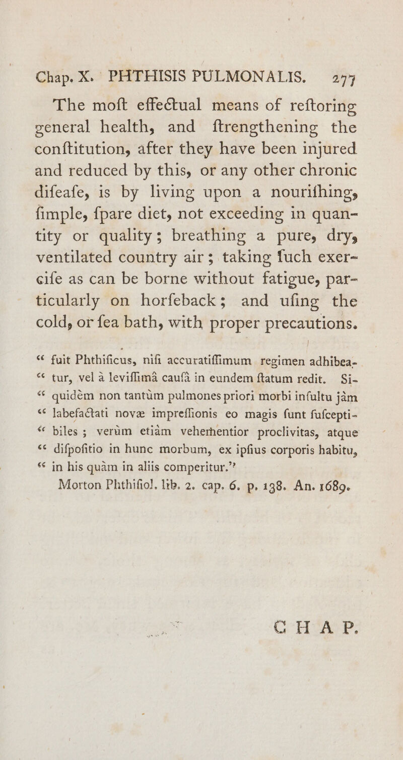 The moft effectual means of reftoring general health, and ftrengthening the conftitution, after they have been injured and reduced by this, or any other chronic difeafe, is by living upon a nourifhing, fimple, fpare diet, not exceeding in quan- tity or quality; breathing a pure, dry, ventilated country air; taking fuch exer~ cife as can be borne without fatigue, par- ticularly on horfeback; and ufing the cold, or fea bath, with proper precautions. | fuit Phthificus, nifi accuratiffimum regimen adhibea- *¢ tur, vel a leviflima caufa in eundem ftatum redit. Si- quidem non tantum pulmones priori morbi infultu jam “* Jabefactati nove impreflionis eo magis funt fufcepti- biles ; verum etiam veherhentior proclivitas, atque ‘¢ difpofitio in hunc morbum, ex ipfius corporis habitu, ‘¢ in his quam in aliis comperitur.” Morton Phthifiol. lrp. 2. cap. 6. p. 138. An. 1689. CCH eae?