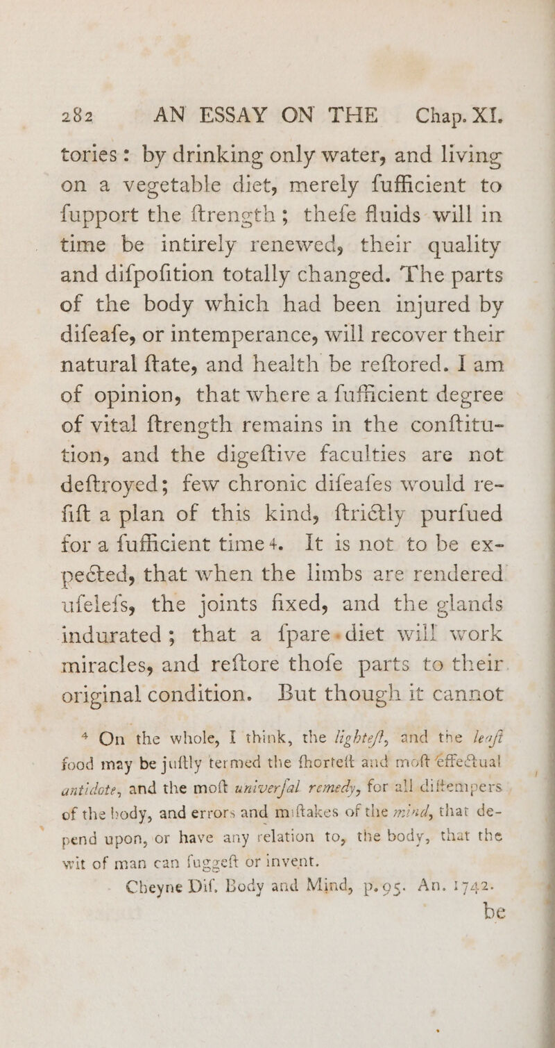 tories: by drinking only water, and living on a vegetable diet, merely fufficient to fupport the ftrength; thefe fluids will in time be intirely renewed, their quality and difpofition totally changed. The parts of the body which had been injured by difeafe, or intemperance, will recover their natural ftate, and health be reftored. I am of opinion, that where a fufficient degree of vital ftrength remains in the conftitu- tion, and the digeftive faculties are not deftroyed; few chronic difeafes would re- fift a plan of this kind, ftrictly purfued for a fufficient time+. It is not to be ex- pected, that when the limbs are rendered ufelefs, the joints fixed, and the glands indurated; that a fparesdiet will work miracles, and reftore thofe parts to their. original condition. But though it cannot + On the whole, I think, the dighte/, and the Jea/ food may be juftly termed the fhortett and moft ffeQual antidote, and the moft univer/al remedy, for all diftempers of the body, and errors and miftakes of the mud, that de- pend upon, or have any relation to, the body, that the wit of man can fuggeft or invent. Cheyne Dif, Body and Mind, p.o5. An. 1742. be