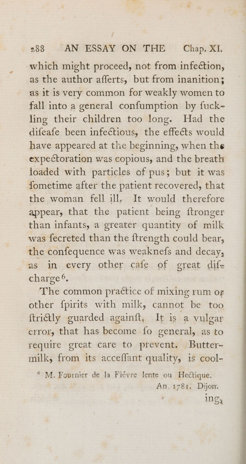 which might proceed, not from infection, as the author afferts, but from inanition; as it is very common for weakly women to fall into a general confumption by fuck- ling their children too long. Had the difeafe been infectious, the effects would have appeared at the beginning, when the expectoration was copious, and the breath loaded with particles of pus; but it was fometime after the patient recovered, that the woman fell ill, It would therefore appear, that the patient being ftronger than infants, a greater quantity of milk was fecreted than the {trength could bear, the confequence was weaknefs and decay, as in every other cafe of great difs change, sys 5 The common practice of mixing rum o¢ other f{pirits with milk, cannot be too ftrily guarded againft, It is a vulgar error, that has become fo general, as to require great care to prevent. Butter- milk, from its acceflant quality, is cool- ® M. Fournier de la Fiévre lente ou Hedtique.
