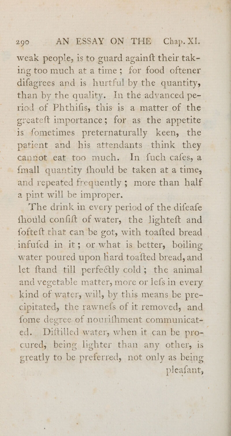 weak people, is to guard again{t their tak- ing too much at atime; for food oftener difagrees and is hurtful by the quantity, than by the quality. In the advanced pe- greateft importance; for as the appetite is fometimes preternaturally keen, the patient and his attendants think they cannot eat too much. In fuch cafes, a {mall quantity thould be taken at a time, and repeated frequently ; more than half a pint will be improper. | The drink in every period of the difeafe fhould confift of water, the lighteft and Wakoledin. 1 3. or uchats ie better, boiling water poured upon hard toafted bread, and let ftand till perfeétly cold; the animal and vegetable matter, more or lefs in every kind of water, will, by this means be pre- cipitated, the rawnefs of it removed, and fome degree of nourifhment communicat- cured, being lighter than any other, is greatly to be preferred, not only as being pleaiant, - —— ee LE ae es