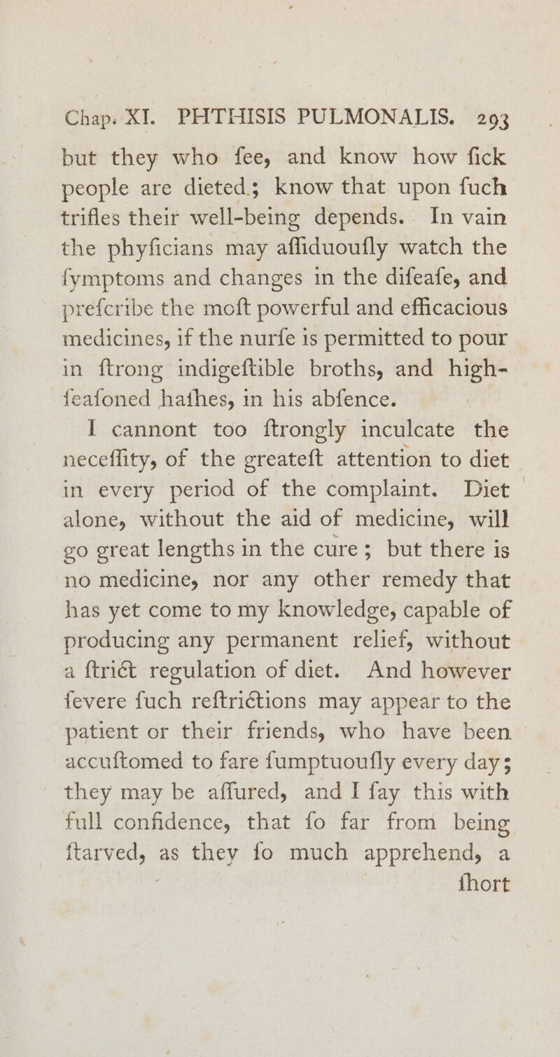 but they who fee, and know how fick people are dieted; know that upon fuch trifles their well-being depends. In vain the phyficians may afliduoufly watch the fymptoms and changes in the difeafe, and prefcribe the moft powerful and efficacious medicines, if the nurfe is permitted to pour in ftrong indigeftible broths, and high- feafoned hathes, in his abfence. I cannont too ftrongly inculcate the neceflity, of the greateft attention to diet in every period of the complaint. Diet — alone, without the aid of medicine, will go great lengths in the cure; but there is no medicine, nor any other remedy that has yet come to my knowledge, capable of producing any permanent relief, without a {triét regulation of diet. And however fevere fuch reftrictions may appear to the patient or their friends, who have been © accuftomed to fare f{umptuoufly every day; they may be affured, and I fay this with full confidence, that fo far from being ftarved, as they fo much apprehend, a {hort