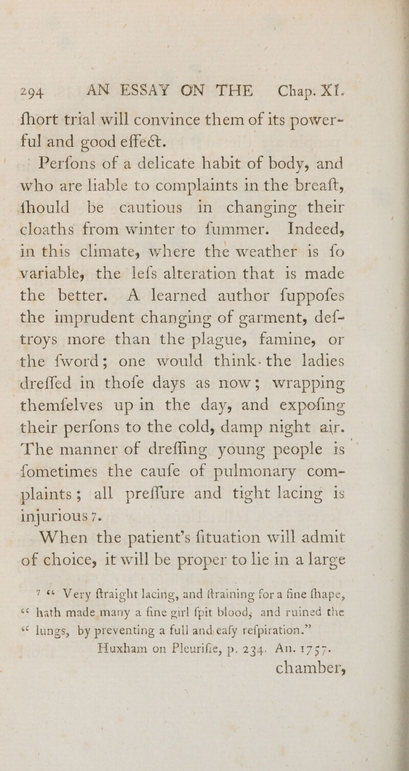 fhort trial will convince them of its power ful and good effect. 3 -Perfons of a delicate habit of body, and who are liable to complaints 1n the breaft, fhould be cautious in changing their cloaths from winter to fummer. Indeed, in this climate, where the weather is fo variable, the lefs alteration that is made the better. A learned author fuppofes the imprudent changing of garment, def- troys more than the plague, famine, or the fword; one would think- the ladies dreffed in thofe days as now; wrapping themfelves up in the day, and expofing their perfons to the cold, damp night air. The manner of drefling young people is’ fometimes the caufe of pulmonary com- plaints; all preffure and tight lacing 1s injurious 7. | When the patient’s fituation will admit of choice, it will be proper to he in a large 7 Very ftraight lacing, and {training fora fine fhape, ‘¢ hath made many a fine girl {pit blood; and ruined the «‘ lungs, by preventing a full andieafy refpiration.” Huxham on Pleurifie, p. 234. An.1757.. chamber,
