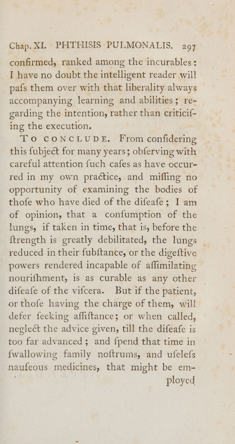 confirmed, ranked among the incurables: I have no doubt the intelligent reader will pafs them over with that liberality always accompanying learning and abilities; re- garding the intention, rather than critici{~ ing the execution. TO CONCLUDE. From confidering this fubject for many years; obferving with careful attention fuch cafes as have occur- red in my own practice, and miffling no opportunity of examining the bodies of thofe who have died of the difeafe; I am of opinion, that a confumption of the lungs, if taken in time, that is, before the {trength is greatly debilitated, the lungs _ reduced in their fubftance, or the digeftive - powers rendered incapable of affimilating nourifhment, is as curable as any other — difeafe of the vifcera. But if the patient, or thofe having the charge of them, will defer feeking affiftance; or when called, neglect the advice given, till the difeafe is too far advanced; and {pend that time in {wallowing family noftrums, and ufelefs naufeous medicines, that might be em- ployed