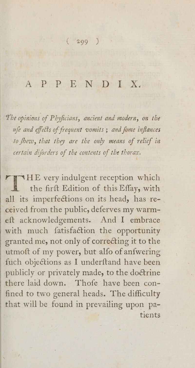 A Pb Px EeNede dak. The opinions of Phyficians, ancient and modern, on the ufe and effetts of frequent vomits ; and fome inftances to fhew, that they are the only means of relief in certain diforders of the contents of the thorax. the firft Edition of this Effay, with eft acknowledgements. And I embrace publicly or privately made, to the doétrine fined to two general heads. The difficulty tients