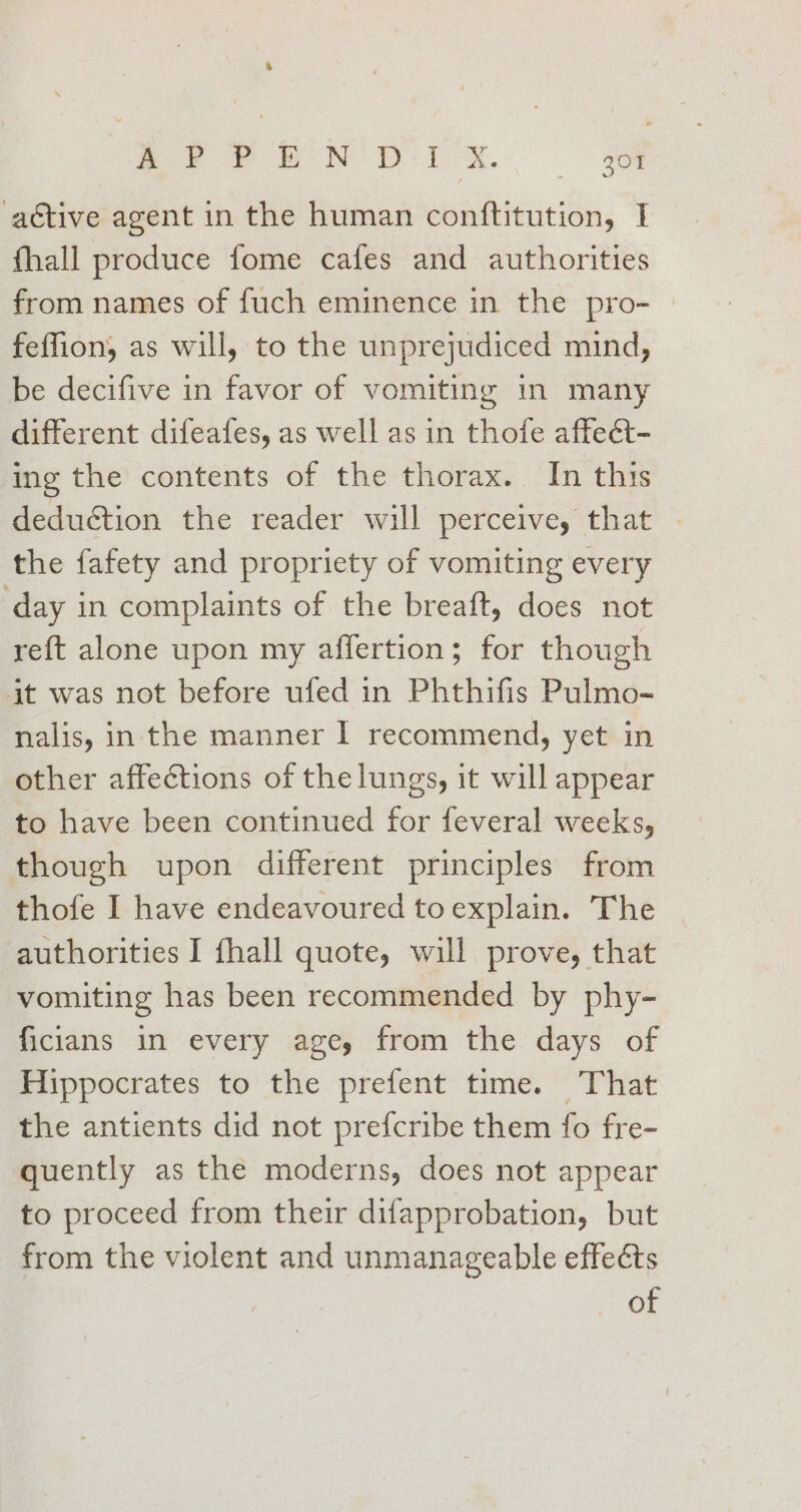 % Ree en pis o aétive agent in the human contftitution, I fhall produce fome cafes and authorities from names of fuch eminence in the pro- feffion, as will, to the unprejudiced mind, be decifive in favor of vomiting In many different difeafes, as well as in thofe affect- ing the contents of the thorax. In this deduction the reader will perceive, that the fafety and propriety of vomiting every day in complaints of the breaft, does not reft alone upon my affertion; for though it was not before ufed in Phthifis Pulmo- nalis, in the manner | recommend, yet in other affections of the lungs, it will appear to have been continued for feveral weeks, though upon different principles from thofe I have endeavoured toexplain. The authorities I fhall quote, will prove, that vomiting has been recommended by phy- ficians in every age, from the days of Hippocrates to the prefent time. That the antients did not prefcribe them fo fre- quently as the moderns, does not appear to proceed from their difapprobation, but from the violent and unmanageable effects of